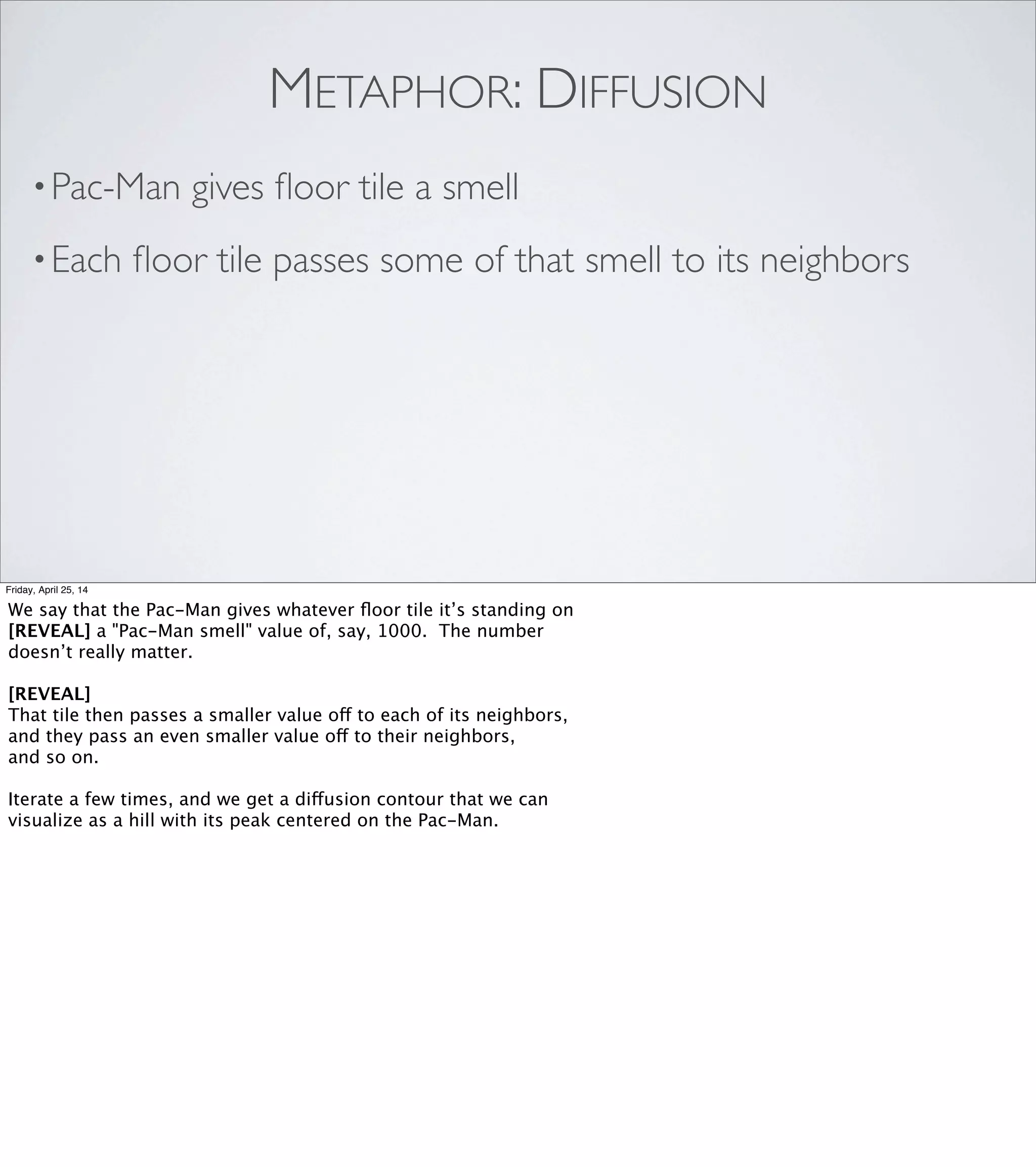 GHOST “AI”: HILL CLIMBING
•Sample each adjacent ﬂoor tile
•Move to the one with the strongest smell
•Ghosts cancel “Pac-Man smell”
•Free cooperation!
Friday, April 25, 14
We program the ﬁrst ghost to:
- [REVEAL] sample each of the ﬂoor tiles next to it,
- [REVEAL] pick the one with the biggest number, and go that way.
It barely seems worthy of being called AI, does it?
But check this out. When we add more ghosts to the maze, we only have
to make one change to get them to cooperate. And interestingly, we
don't change the ghost's movement behaviors at all. Instead, [REVEAL]
we have the ghosts tell the ﬂoor tile they’re standing on that its “Pac-Man
smell” value is zero.
This changes the shape of the diffusion contour. Now, instead of
a smooth hill that always slopes down away from the Pac Man, there
are cliffs where the hill drops immediately to zero. In effect, we turn
the ghosts into moving walls, so that when one ghost cuts off another
one, the second ghost will automatically choose a different path.
[REVEAL] This lets the ghosts cooperate, without needing to be
aware of each other.
Halfway through the conference session where I saw this, I was just...
 