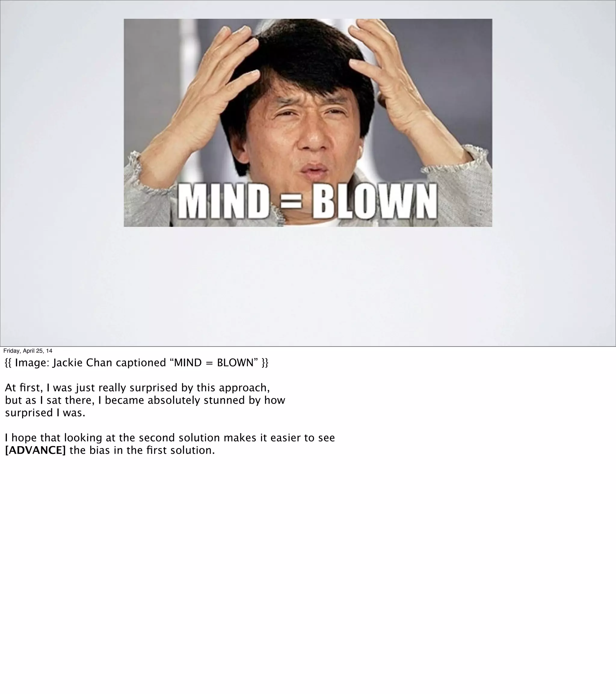 BIAS: “PLEASE, MR. MS. GEAR...”
•“Please, Ms. Pac-Man,
what is your current position in the maze?”
•“Please, Ms. FloorTile,
how much do you smell like Ms. Pac-Man?”
Friday, April 25, 14
This technique is explicitly designed to give you an opportunity to
discover new objects in your model. But it only works after you’ve
given at least one of those objects a name.
Names have gravity. Metaphors can be tar pits. It’s very likely
that the new objects you discover will acquire names that are
related to the ones you already have.
How many steps does it take to get from [REVEAL]
"Please, Ms. Pac-Man, what is your current position in the maze?"
...to [REVEAL]
"Please, Ms. Floor Tile, how much do you smell like Ms. Pac Man?"
For a lot of people, the answer is probably “inﬁnity.” My guess
is that you don’t come up with this technique unless you’ve already
done some work modeling diffusion in some other context.
Which, incidentally, is why I like to work on diverse teams: the more
different backgrounds and perspectives we have access to, the more
chances we have to ﬁnd a novel application of a seemingly unrelated
technique.
 