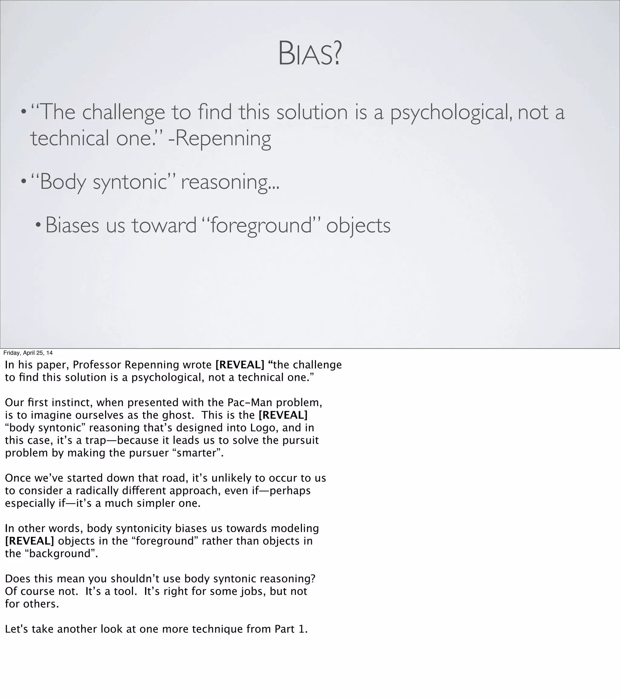 DENOUEMENT
Friday, April 25, 14
It can be exhilarating and empowering to ﬁnd techniques that let us
take shortcuts by leveraging specialized structures in our brains.
But those structures themselves take shortcuts—and if you’re not
careful, they can lead you down a primrose path.
Let’s go back to that quote that got me thinking about this
in the ﬁrst place.
 