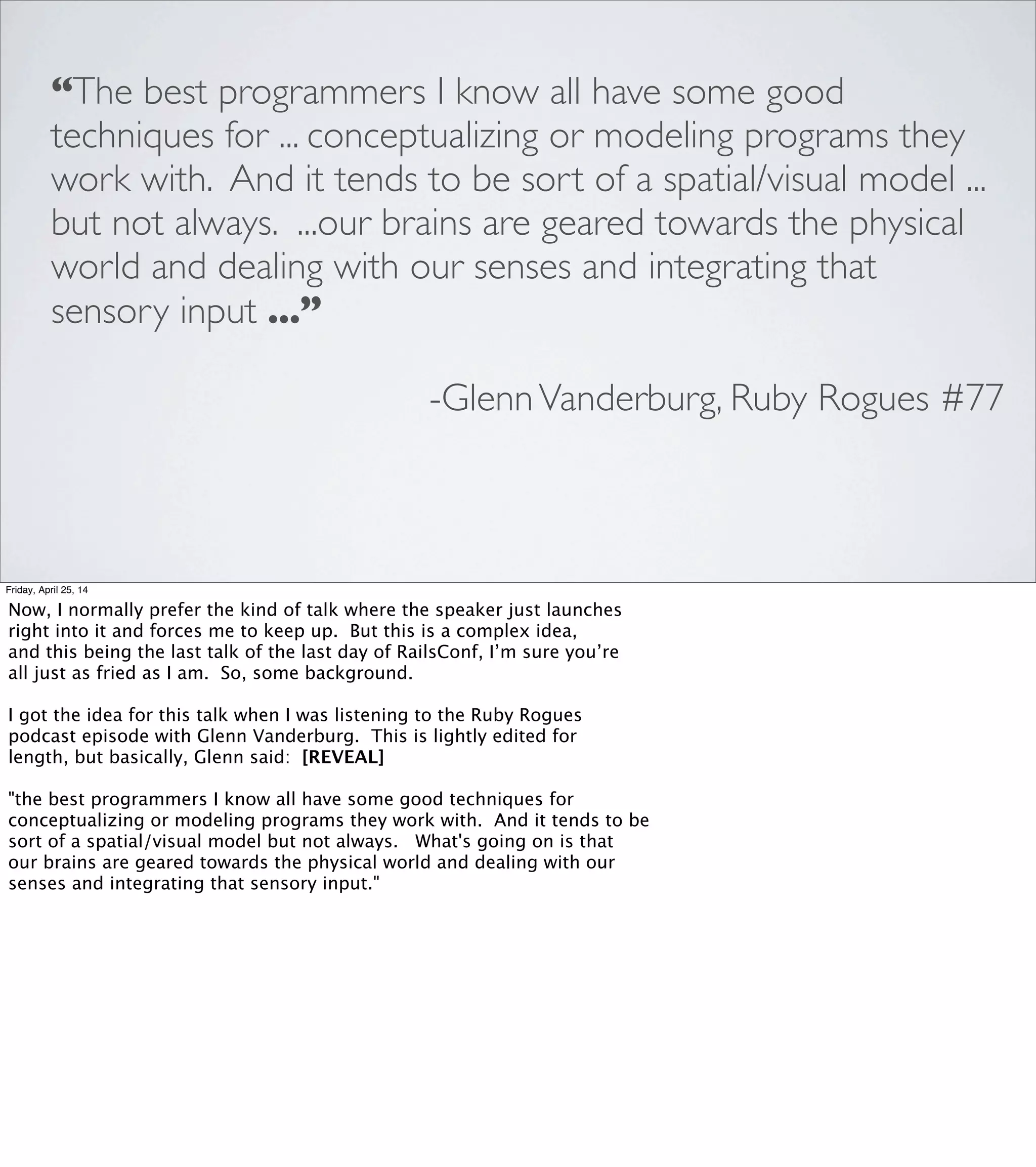 1. BRAINS ARE AWESOME
Friday, April 25, 14
Our brains are extremely well-adapted for dealing with the physical
world. Our hindbrains, which regulate respiration, temperature, and
balance, have been around for half a billion years or so.
But when I write software, I’m leaning hard on parts of the brain
that are relatively new in evolutionary terms, and I’m using some
relatively expensive resources.
So, over the years, I’ve built up a small collection of shortcuts that
engage some specialized structures in my brain to help me reason
about programming problems.
 