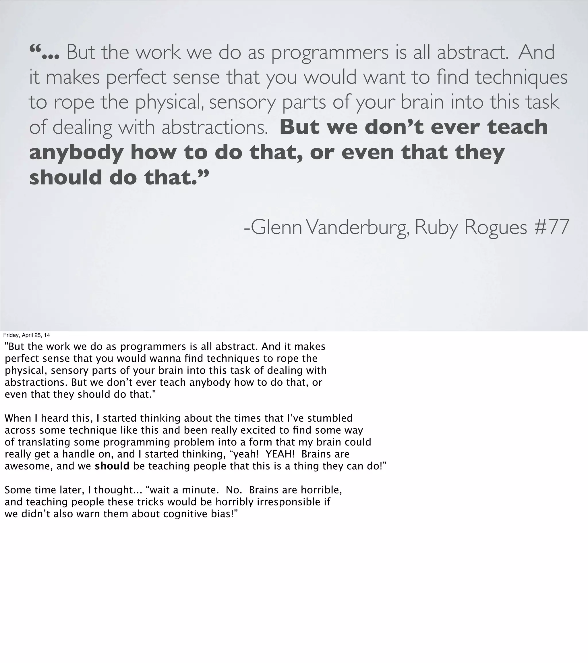 VISUAL/SPATIAL REASONING
BOXES & ARROWS
Friday, April 25, 14
There's an entire category of visual tools that let us leverage
our spatial reasoning skills to discover relationships between
different parts of a model, or to stay oriented while we’re
trying to reason through a complex problem.
I’m just going to list a few examples quickly, because I think
most developers are likely to encounter these tools, either in
school or on the job, and they all have the same basic shape:
they’re boxes and arrows.
 