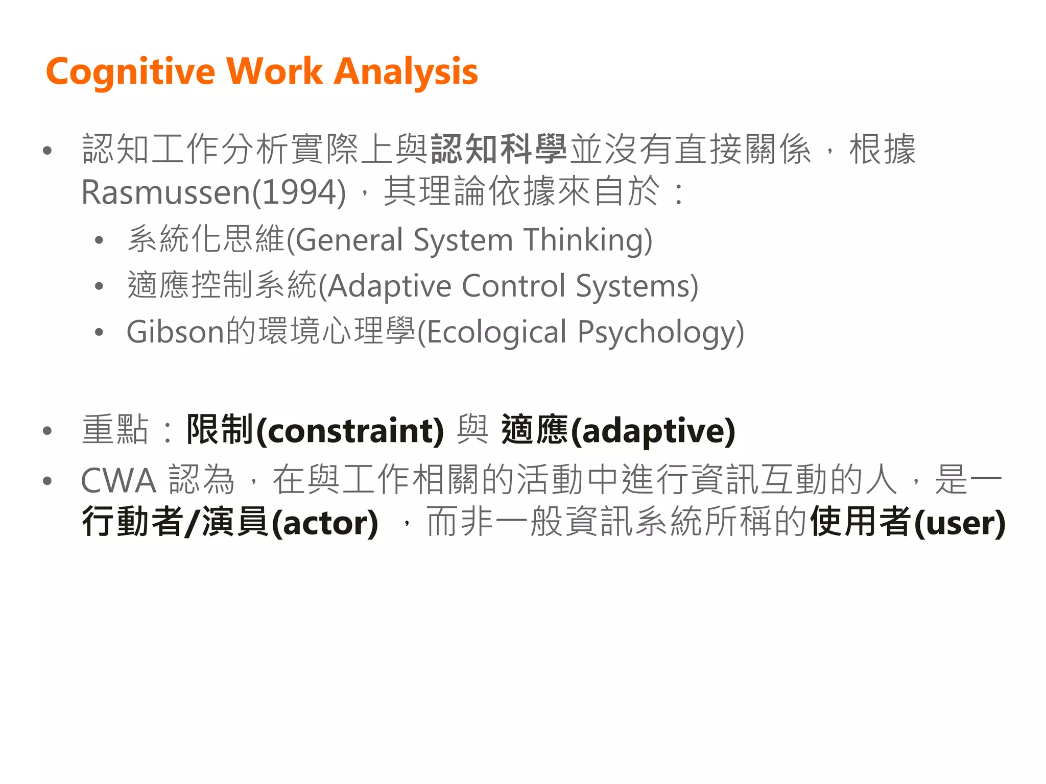 Cognitive Work Analysis

• 認知工作分析實際上與認知科學並沒有直接關係，根據
  Rasmussen(1994)，其理論依據來自於：
  • 系統化思維(General System Thinking)
  • 適應控制系統(Adaptive Control Systems)
  • Gibson的環境心理學(Ecological Psychology)


• 重點：限制(constraint) 與 適應(adaptive)
• CWA 認為，在與工作相關的活動中進行資訊互動的人，是一
  行動者/演員(actor) ，而非一般資訊系統所稱的使用者(user)
 