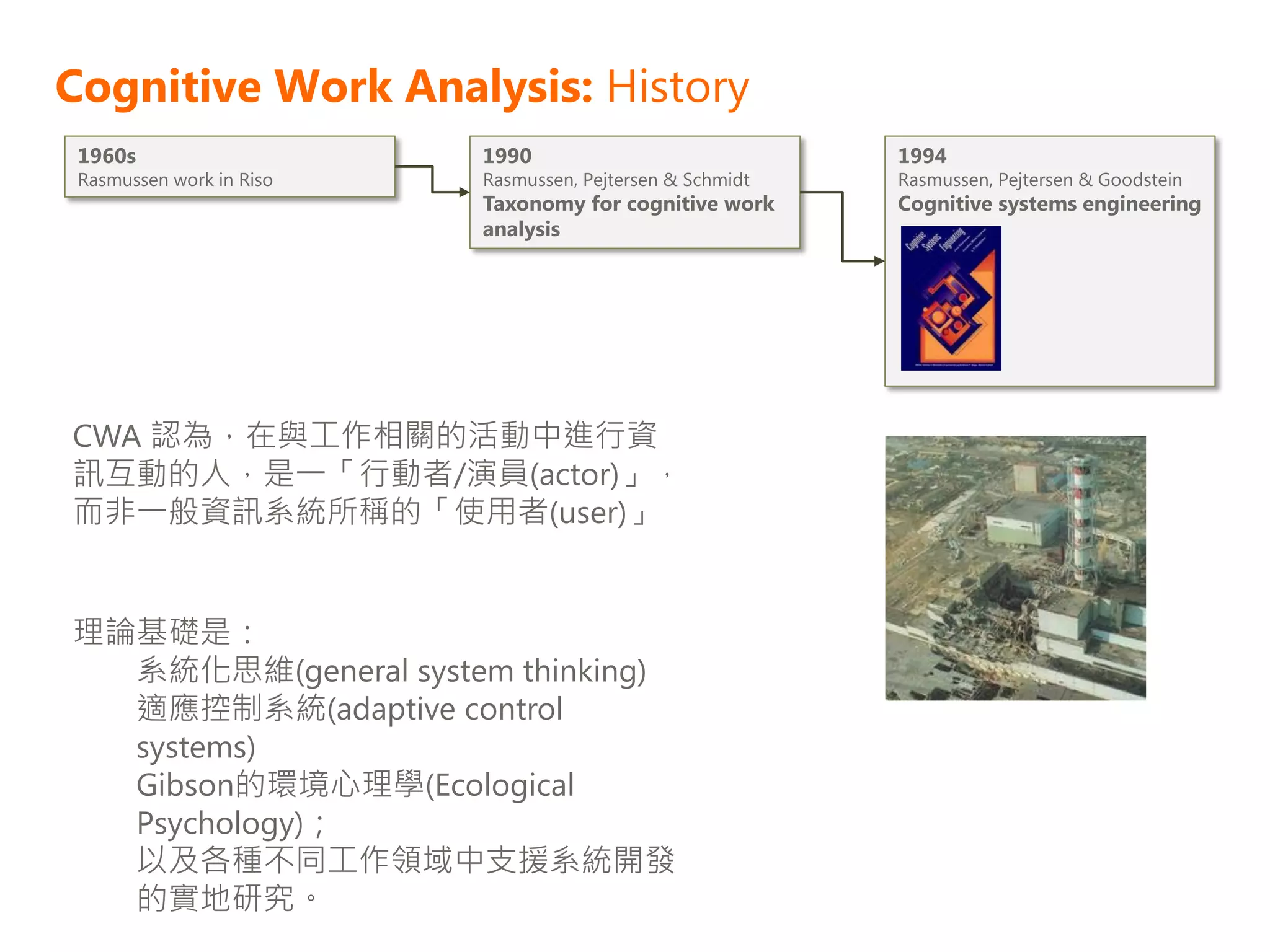 Cognitive Work Analysis: History
 1960s                    1990                             1994
 Rasmussen work in Riso   Rasmussen, Pejtersen & Schmidt   Rasmussen, Pejtersen & Goodstein
                          Taxonomy for cognitive work      Cognitive systems engineering
                          analysis




CWA 認為，在與工作相關的活動中進行資
訊互動的人，是一「行動者/演員(actor)」，
而非一般資訊系統所稱的「使用者(user)」


理論基礎是：
  系統化思維(general system thinking)
  適應控制系統(adaptive control
  systems)
  Gibson的環境心理學(Ecological
  Psychology)；
  以及各種不同工作領域中支援系統開發
  的實地研究。
 