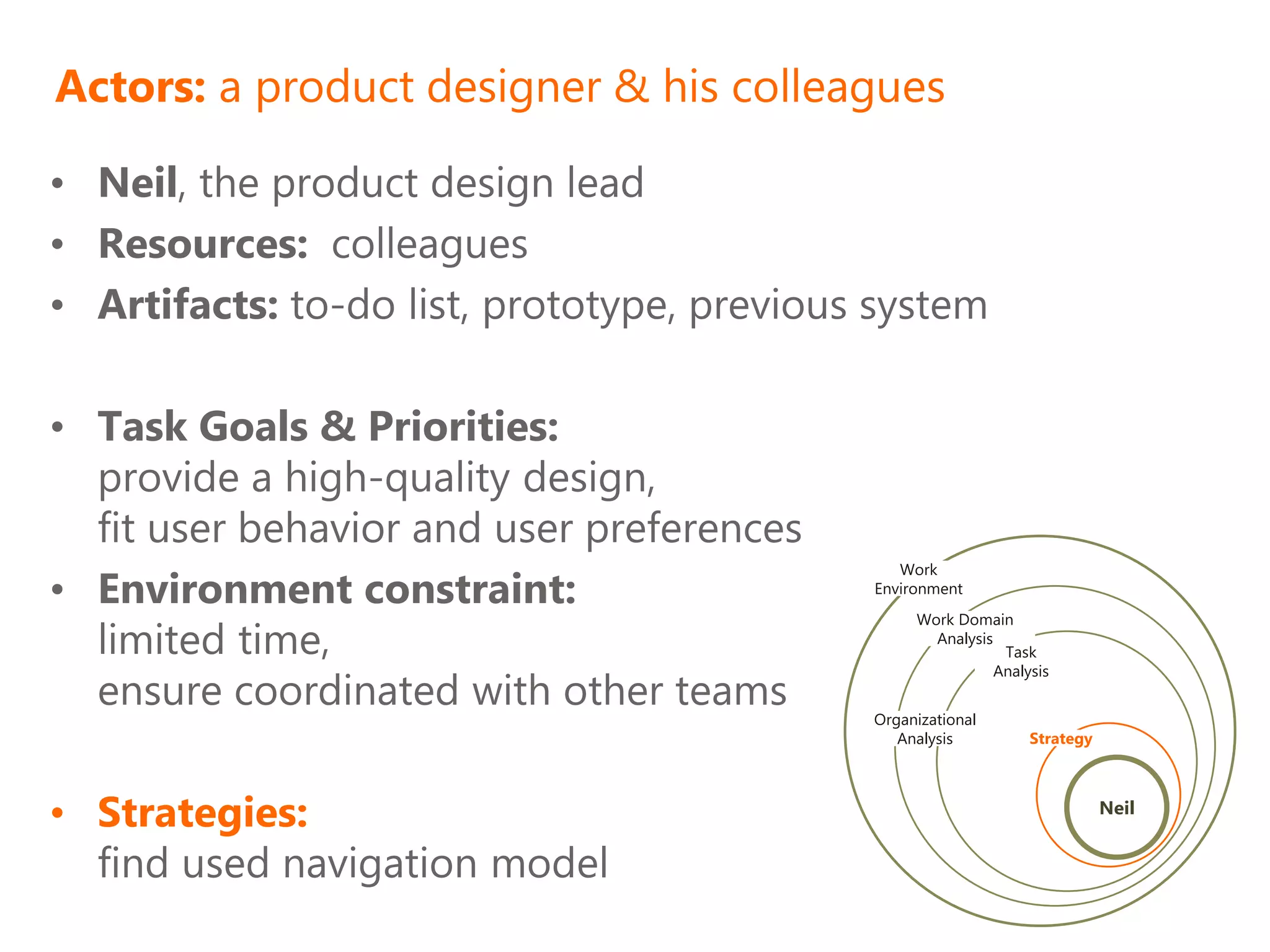 Actors: a product designer & his colleagues

• Neil, the product design lead
• Resources: colleagues
• Artifacts: to-do list, prototype, previous system

• Task Goals & Priorities:
  provide a high-quality design,
  fit user behavior and user preferences
• Environment constraint:
                                               Work
                                            Environment
                                                 Work Domain
  limited time,                                    Analysis
                                                             Task

  ensure coordinated with other teams
                                                            Analysis


                                            Organizational
                                               Analysis          Strategy




• Strategies:                                                               Neil


  find used navigation model
 