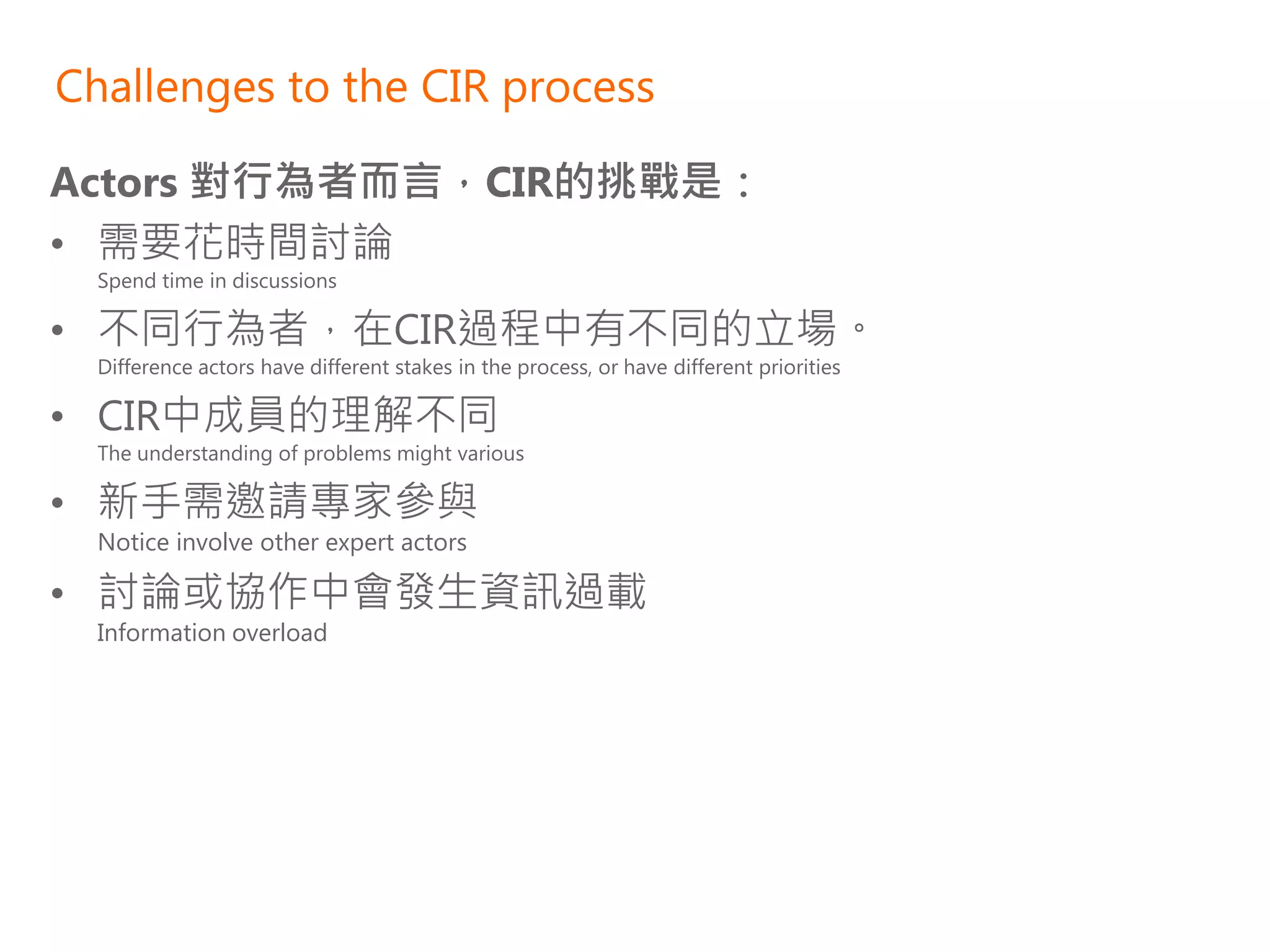Challenges to the CIR process

Actors 對行為者而言，CIR的挑戰是：
• 需要花時間討論
  Spend time in discussions

• 不同行為者，在CIR過程中有不同的立場。
  Difference actors have different stakes in the process, or have different priorities

• CIR中成員的理解不同
  The understanding of problems might various

• 新手需邀請專家參與
  Notice involve other expert actors

• 討論或協作中會發生資訊過載
  Information overload
 