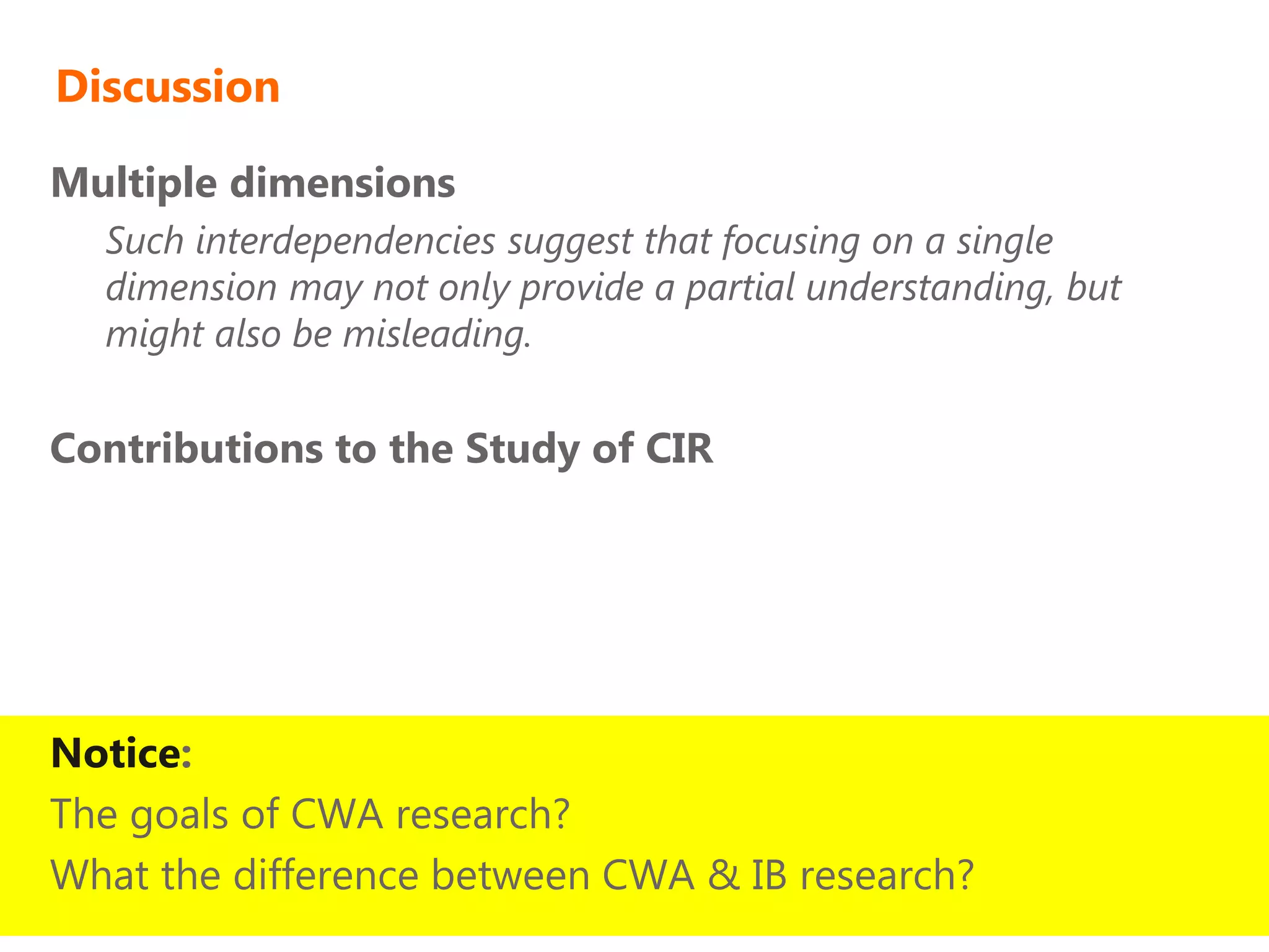 Discussion

Multiple dimensions
  Such interdependencies suggest that focusing on a single
  dimension may not only provide a partial understanding, but
  might also be misleading.

Contributions to the Study of CIR




Notice:
The goals of CWA research?
What the difference between CWA & IB research?
 