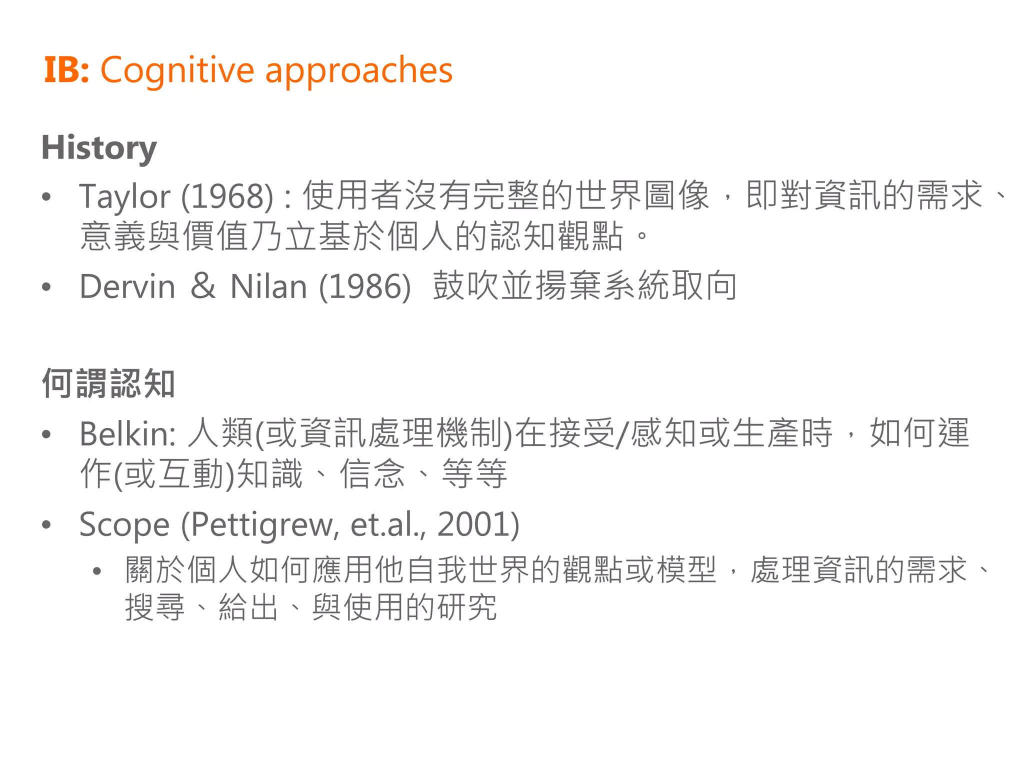 IB: Cognitive approaches

History
• Taylor (1968) : 使用者沒有完整的世界圖像，即對資訊的需求、
  意義與價值乃立基於個人的認知觀點。
• Dervin ＆ Nilan (1986) 鼓吹並揚棄系統取向

何謂認知
• Belkin: 人類(或資訊處理機制)在接受/感知或生產時，如何運
  作(或互動)知識、信念、等等
• Scope (Pettigrew, et.al., 2001)
  • 關於個人如何應用他自我世界的觀點或模型，處理資訊的需求、
    搜尋、給出、與使用的研究
 