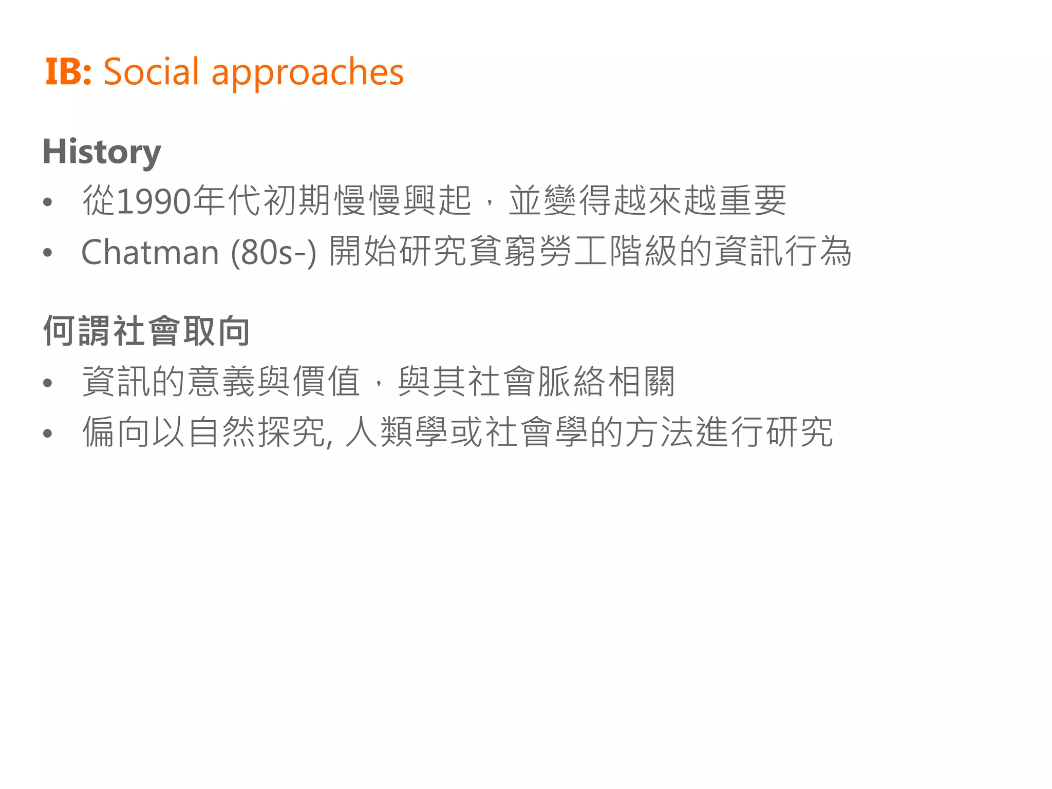 IB: Social approaches

History
• 從1990年代初期慢慢興起，並變得越來越重要
• Chatman (80s-) 開始研究貧窮勞工階級的資訊行為

何謂社會取向
• 資訊的意義與價值，與其社會脈絡相關
• 偏向以自然探究, 人類學或社會學的方法進行研究
 