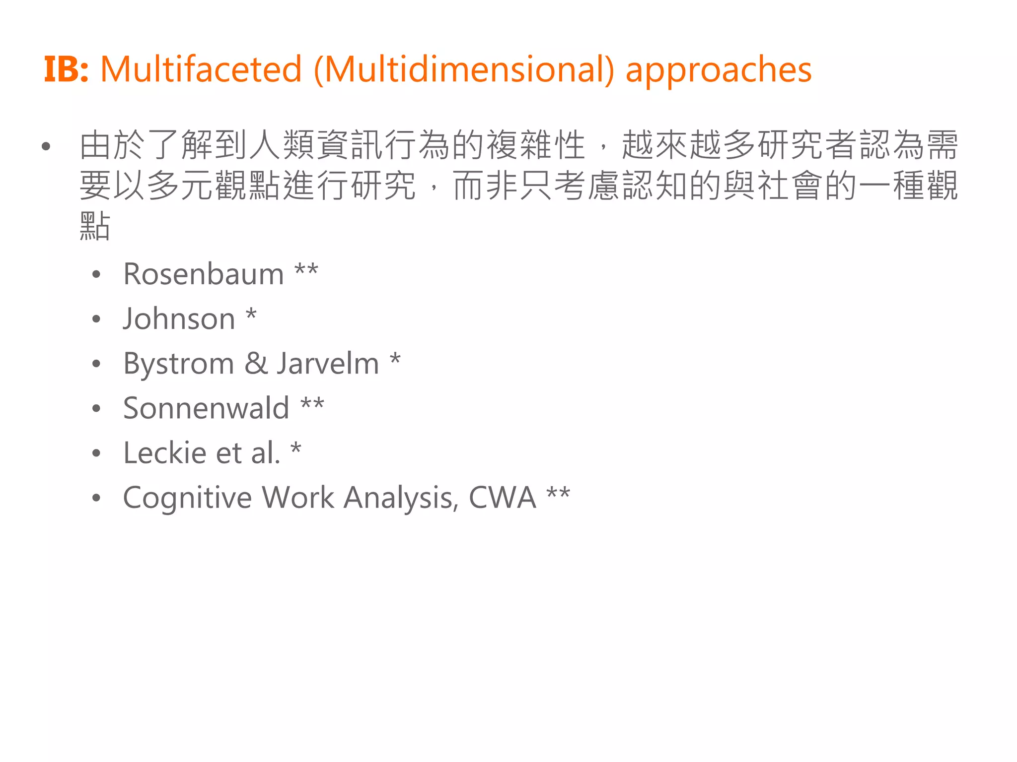 IB: Multifaceted (Multidimensional) approaches

• 由於了解到人類資訊行為的複雜性，越來越多研究者認為需
  要以多元觀點進行研究，而非只考慮認知的與社會的一種觀
  點
  •   Rosenbaum **
  •   Johnson *
  •   Bystrom & Jarvelm *
  •   Sonnenwald **
  •   Leckie et al. *
  •   Cognitive Work Analysis, CWA **
 