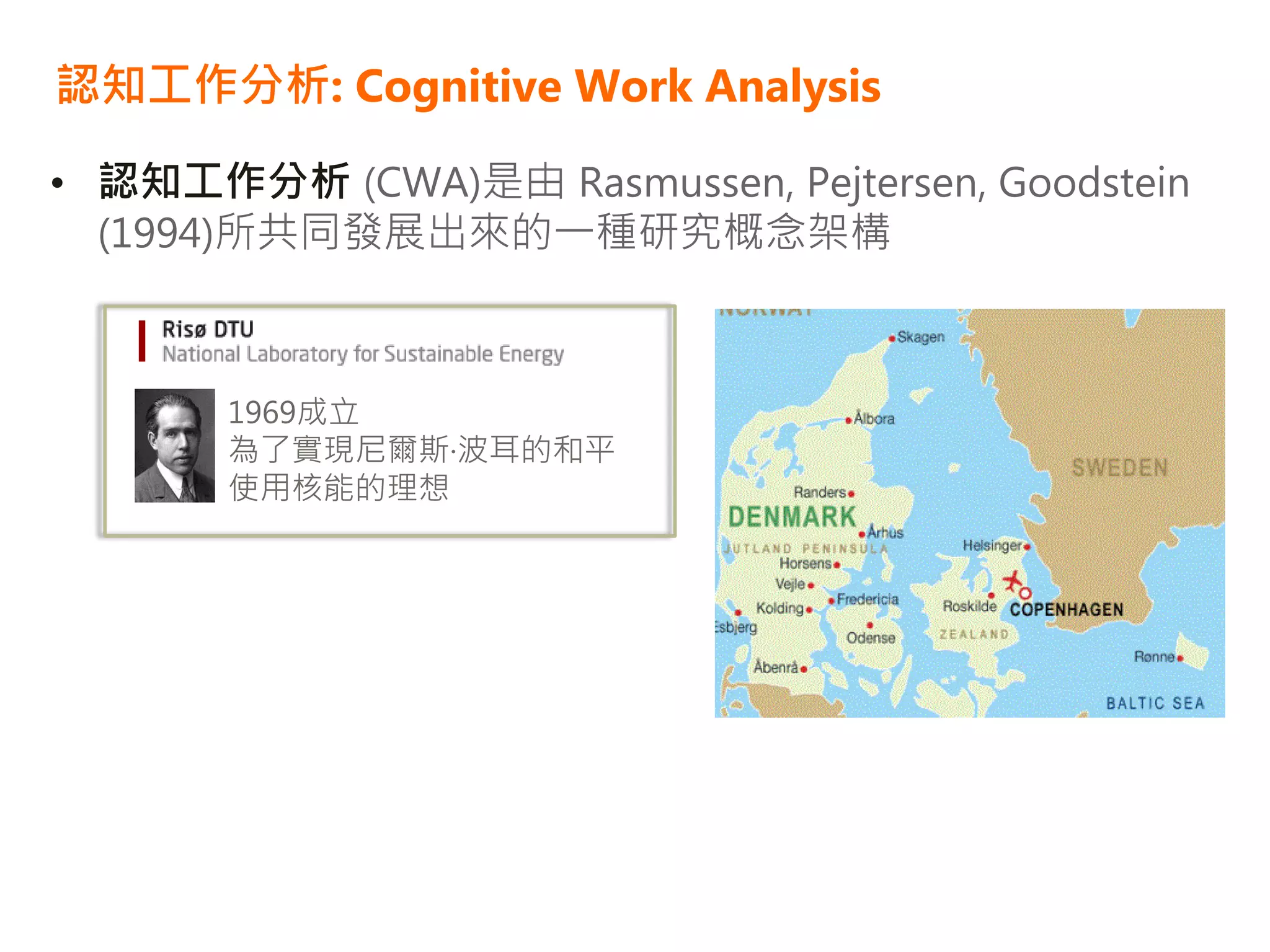 認知工作分析: Cognitive Work Analysis

• 認知工作分析 (CWA)是由 Rasmussen, Pejtersen, Goodstein
  (1994)所共同發展出來的一種研究概念架構



       1969成立
       為了實現尼爾斯·波耳的和平
       使用核能的理想
 