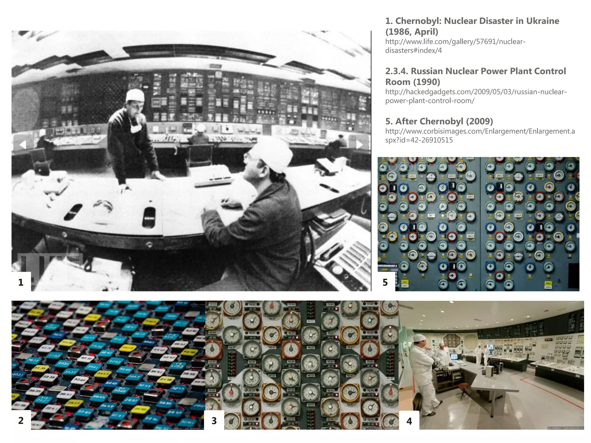 1. Chernobyl: Nuclear Disaster in Ukraine
        (1986, April)
        http://www.life.com/gallery/57691/nuclear-
        disasters#index/4

        2.3.4. Russian Nuclear Power Plant Control
        Room (1990)
        http://hackedgadgets.com/2009/05/03/russian-nuclear-
        power-plant-control-room/

        5. After Chernobyl (2009)
        http://www.corbisimages.com/Enlargement/Enlargement.a
        spx?id=42-26910515




1       5




2   3         4
 