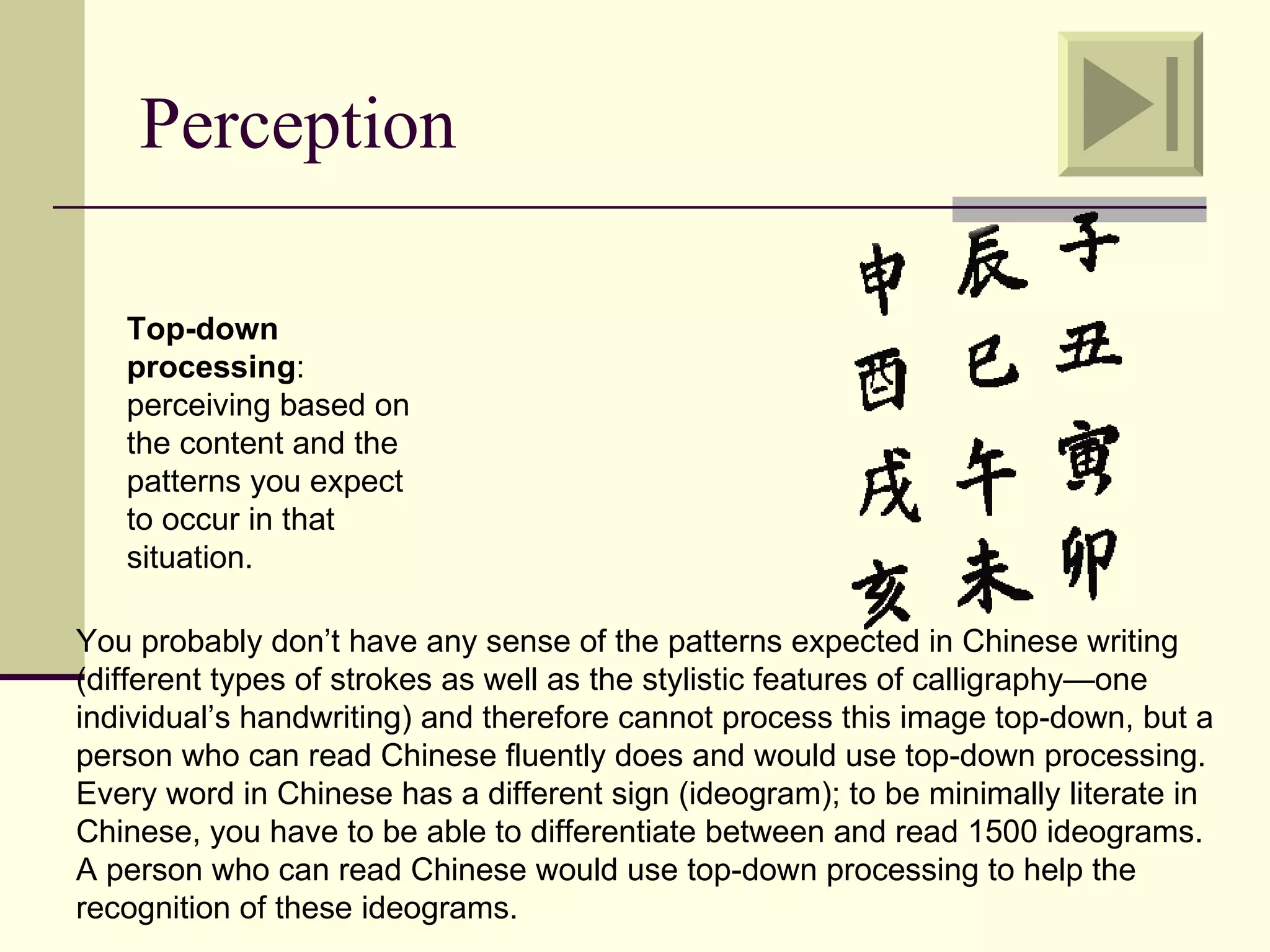 Perception

   Top-down
   processing:
   perceiving based on
   the content and the
   patterns you expect
   to occur in that
   situation.

You probably don’t have any sense of the patterns expected in Chinese writing
(different types of strokes as well as the stylistic features of calligraphy—one
individual’s handwriting) and therefore cannot process this image top-down, but a
person who can read Chinese fluently does and would use top-down processing.
Every word in Chinese has a different sign (ideogram); to be minimally literate in
Chinese, you have to be able to differentiate between and read 1500 ideograms.
A person who can read Chinese would use top-down processing to help the
recognition of these ideograms.
 