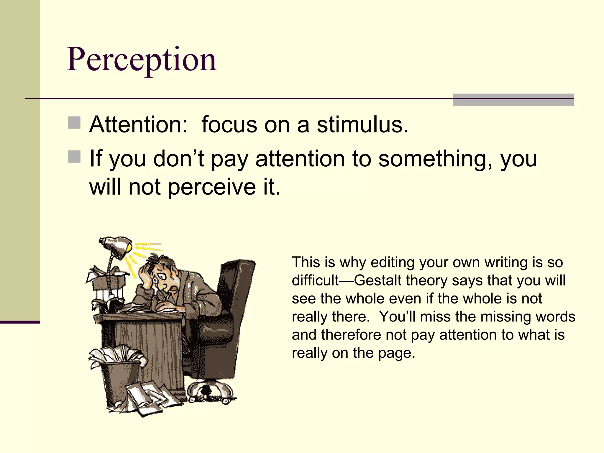 Perception
 Attention: focus on a stimulus.
 If you don’t pay attention to something, you
  will not perceive it.


                          This is why editing your own writing is so
                          difficult—Gestalt theory says that you will
                          see the whole even if the whole is not
                          really there. You’ll miss the missing words
                          and therefore not pay attention to what is
                          really on the page.
 