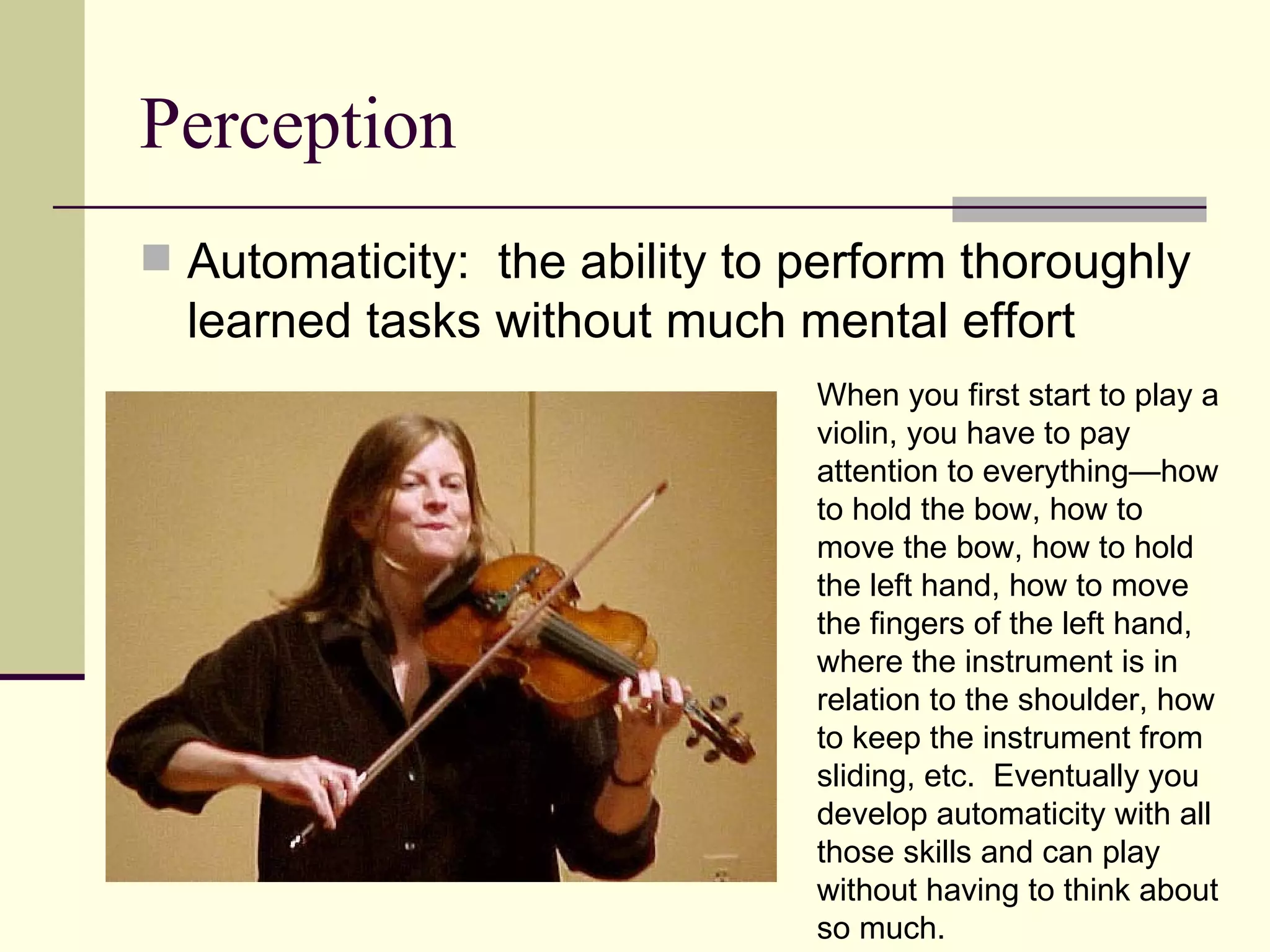 Perception
 Automaticity: the ability to perform thoroughly
  learned tasks without much mental effort
                               When you first start to play a
                               violin, you have to pay
                               attention to everything—how
                               to hold the bow, how to
                               move the bow, how to hold
                               the left hand, how to move
                               the fingers of the left hand,
                               where the instrument is in
                               relation to the shoulder, how
                               to keep the instrument from
                               sliding, etc. Eventually you
                               develop automaticity with all
                               those skills and can play
                               without having to think about
                               so much.
 