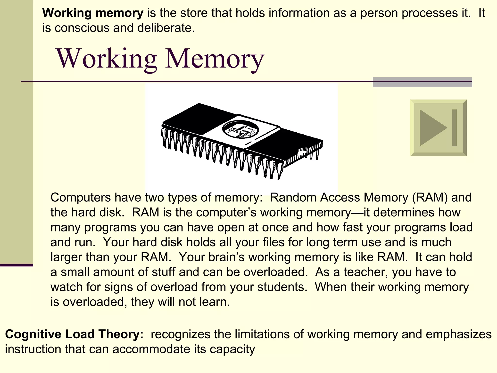 Working memory is the store that holds information as a person processes it. It
      is conscious and deliberate.

        Working Memory



       Computers have two types of memory: Random Access Memory (RAM) and
       the hard disk. RAM is the computer’s working memory—it determines how
       many programs you can have open at once and how fast your programs load
       and run. Your hard disk holds all your files for long term use and is much
       larger than your RAM. Your brain’s working memory is like RAM. It can hold
       a small amount of stuff and can be overloaded. As a teacher, you have to
       watch for signs of overload from your students. When their working memory
       is overloaded, they will not learn.

Cognitive Load Theory: recognizes the limitations of working memory and emphasizes
instruction that can accommodate its capacity
 