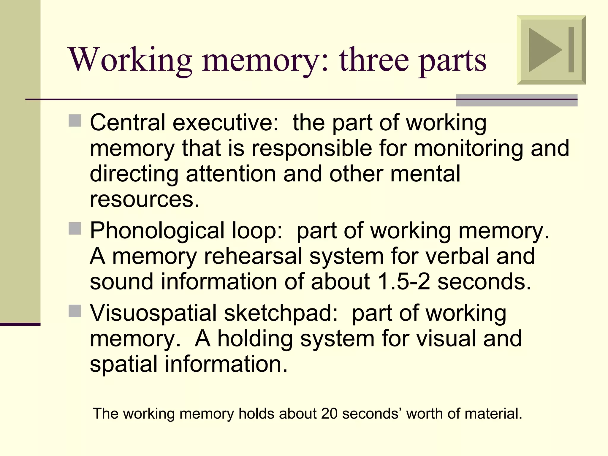 Working memory: three parts
 Central executive: the part of working
  memory that is responsible for monitoring and
  directing attention and other mental
  resources.
 Phonological loop: part of working memory.
  A memory rehearsal system for verbal and
  sound information of about 1.5-2 seconds.
 Visuospatial sketchpad: part of working
  memory. A holding system for visual and
  spatial information.
  The working memory holds about 20 seconds’ worth of material.
 