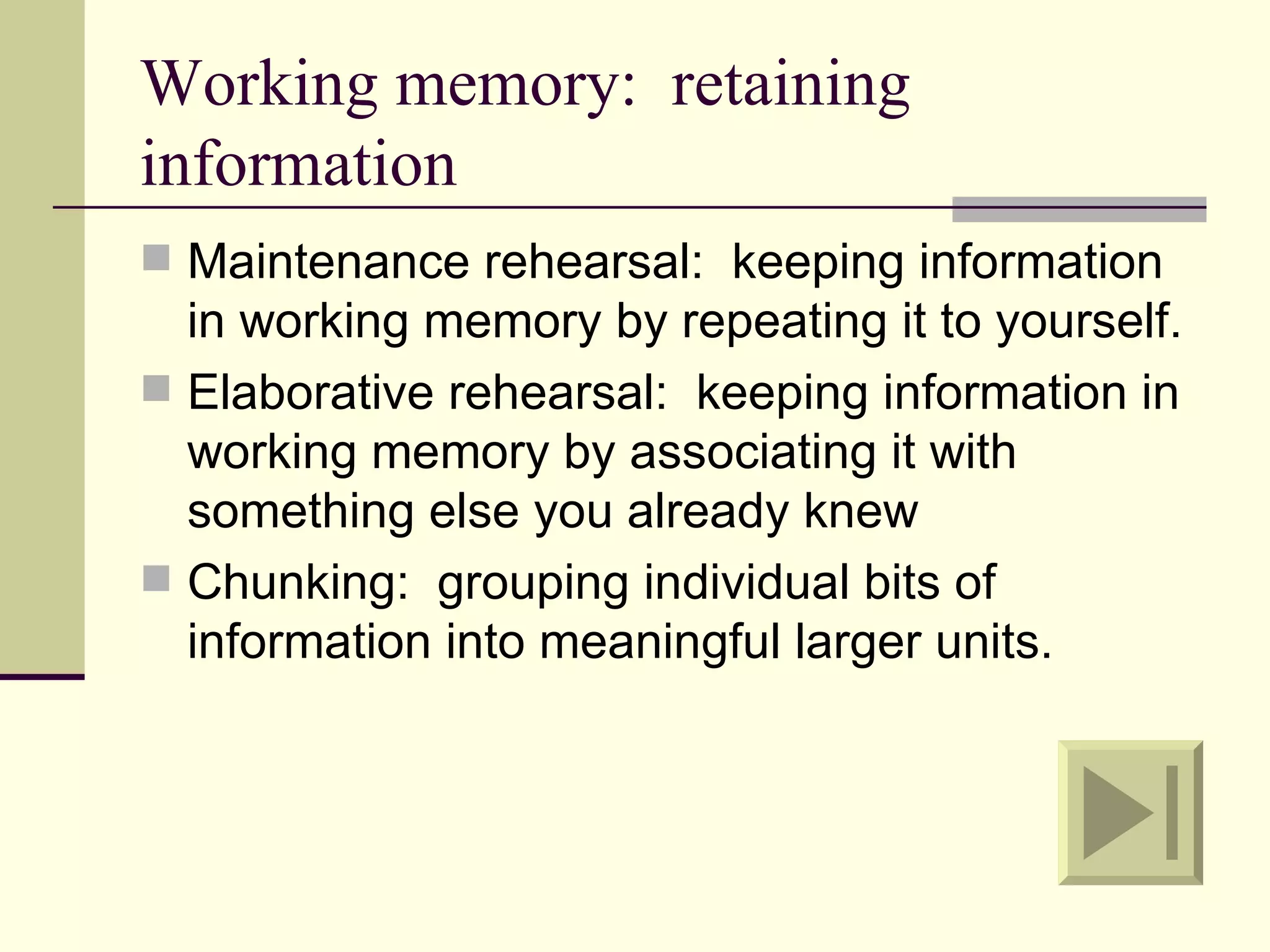 Working memory: retaining
information
 Maintenance rehearsal: keeping information
  in working memory by repeating it to yourself.
 Elaborative rehearsal: keeping information in
  working memory by associating it with
  something else you already knew
 Chunking: grouping individual bits of
  information into meaningful larger units.
 