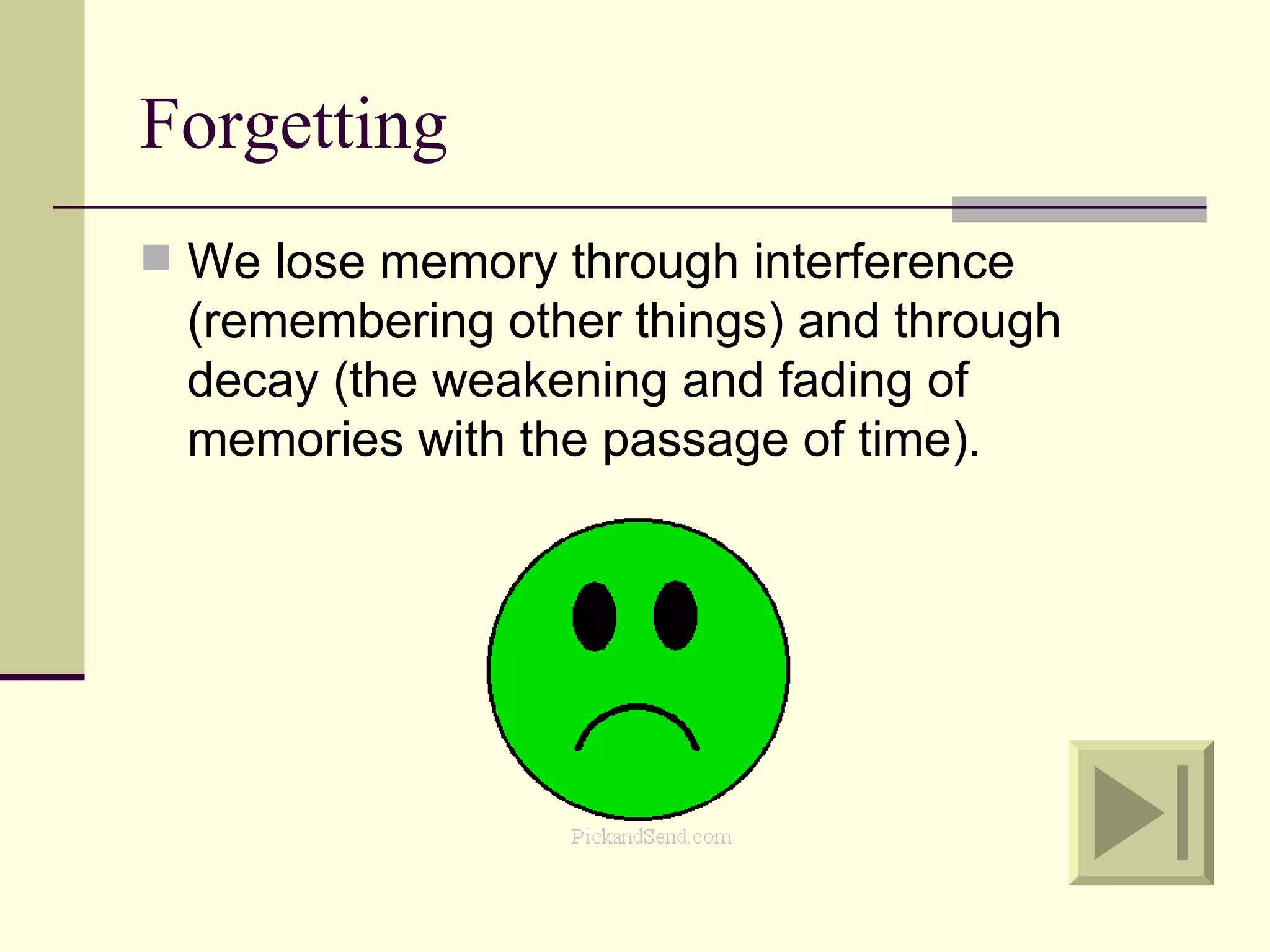 Forgetting
 We lose memory through interference
  (remembering other things) and through
  decay (the weakening and fading of
  memories with the passage of time).
 