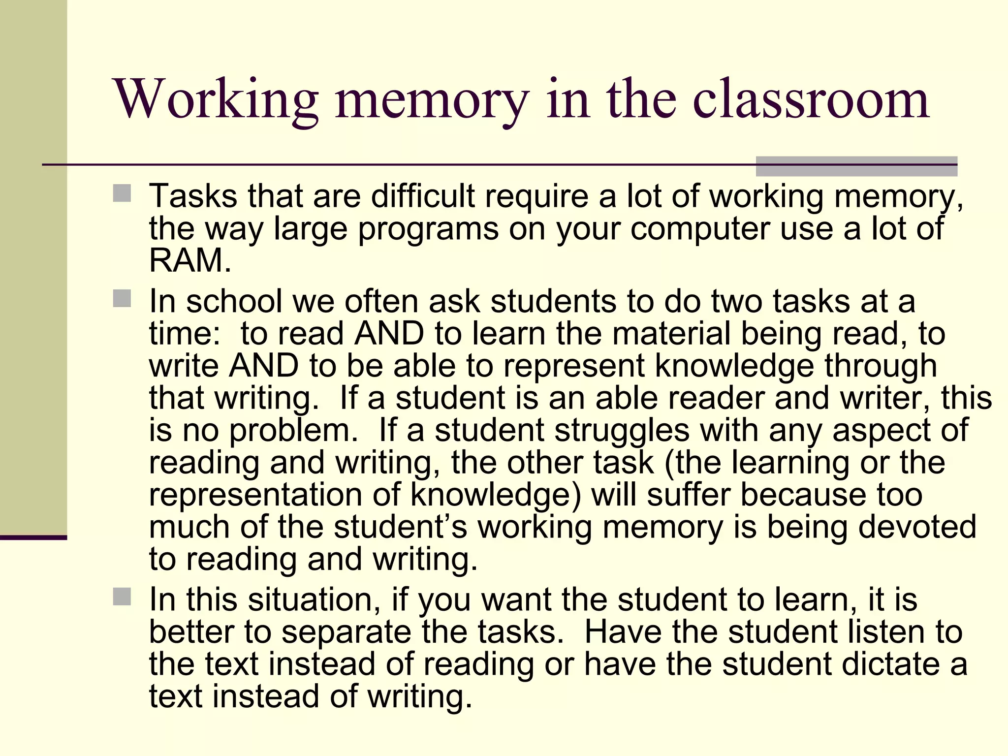 Working memory in the classroom
 Tasks that are difficult require a lot of working memory,
  the way large programs on your computer use a lot of
  RAM.
 In school we often ask students to do two tasks at a
  time: to read AND to learn the material being read, to
  write AND to be able to represent knowledge through
  that writing. If a student is an able reader and writer, this
  is no problem. If a student struggles with any aspect of
  reading and writing, the other task (the learning or the
  representation of knowledge) will suffer because too
  much of the student’s working memory is being devoted
  to reading and writing.
 In this situation, if you want the student to learn, it is
  better to separate the tasks. Have the student listen to
  the text instead of reading or have the student dictate a
  text instead of writing.
 