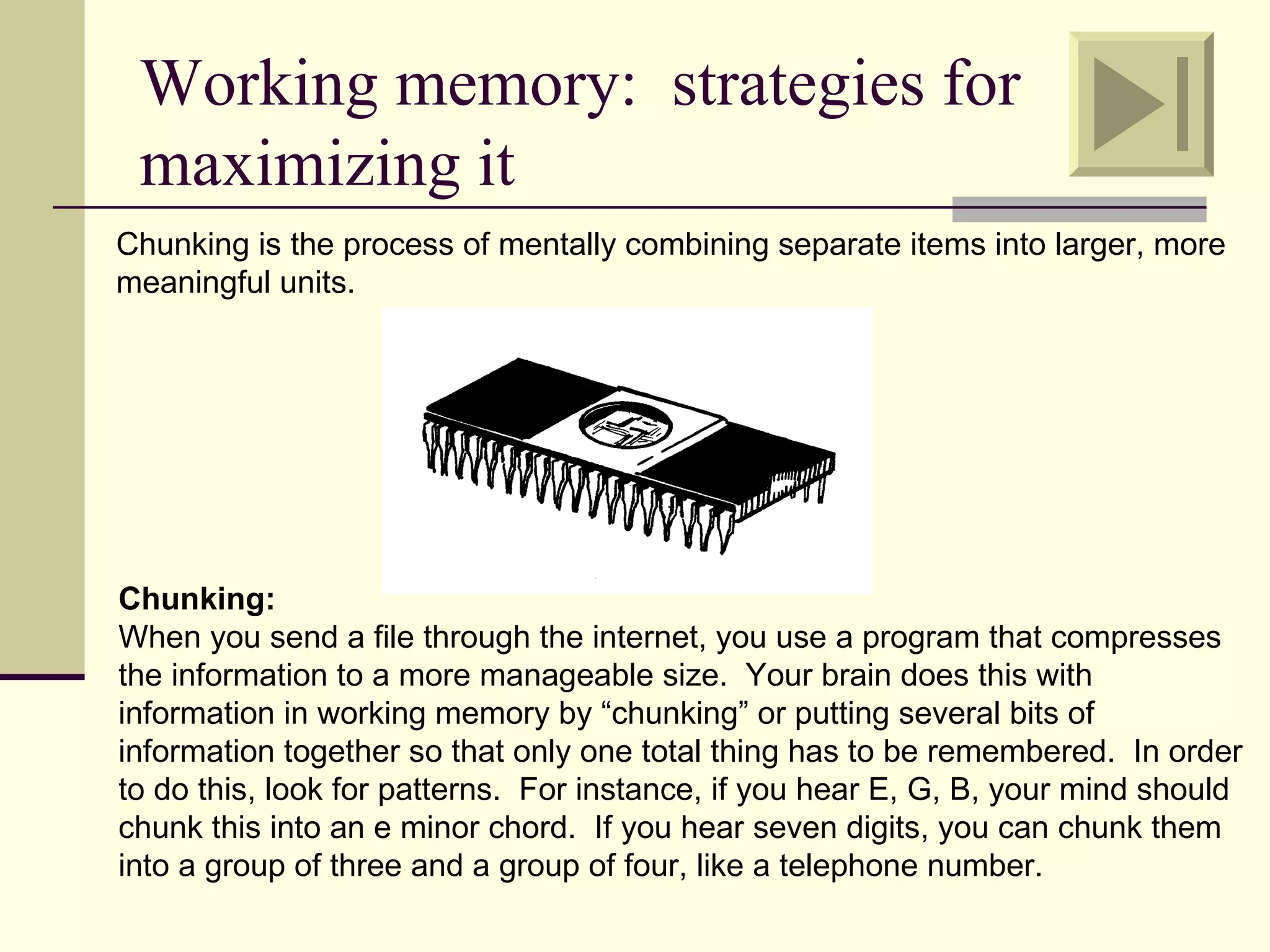 Working memory: strategies for
 maximizing it
Chunking is the process of mentally combining separate items into larger, more
meaningful units.




Chunking:
When you send a file through the internet, you use a program that compresses
the information to a more manageable size. Your brain does this with
information in working memory by “chunking” or putting several bits of
information together so that only one total thing has to be remembered. In order
to do this, look for patterns. For instance, if you hear E, G, B, your mind should
chunk this into an e minor chord. If you hear seven digits, you can chunk them
into a group of three and a group of four, like a telephone number.
 