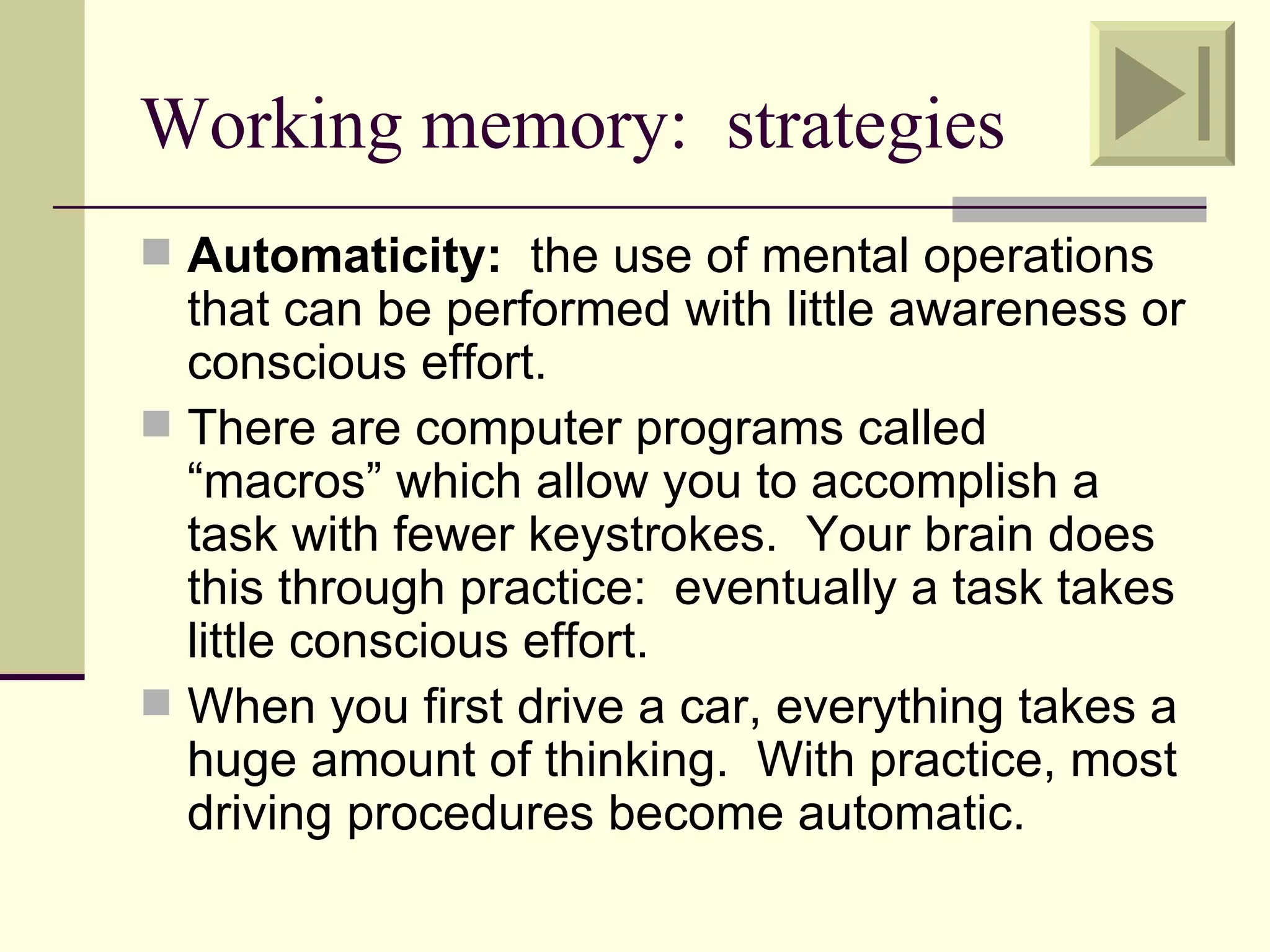Working memory: strategies
 Automaticity: the use of mental operations
  that can be performed with little awareness or
  conscious effort.
 There are computer programs called
  “macros” which allow you to accomplish a
  task with fewer keystrokes. Your brain does
  this through practice: eventually a task takes
  little conscious effort.
 When you first drive a car, everything takes a
  huge amount of thinking. With practice, most
  driving procedures become automatic.
 