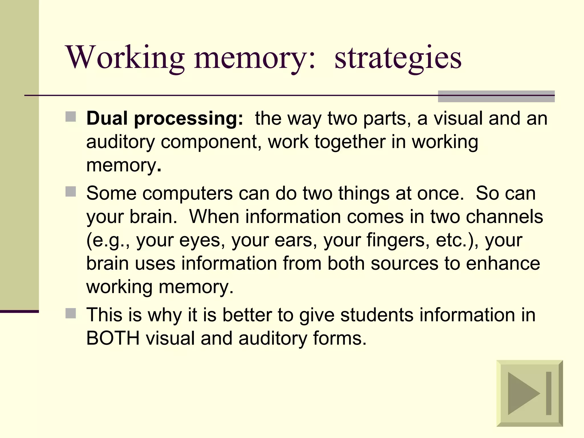 Working memory: strategies
 Dual processing: the way two parts, a visual and an
  auditory component, work together in working
  memory.
 Some computers can do two things at once. So can
  your brain. When information comes in two channels
  (e.g., your eyes, your ears, your fingers, etc.), your
  brain uses information from both sources to enhance
  working memory.
 This is why it is better to give students information in
  BOTH visual and auditory forms.
 