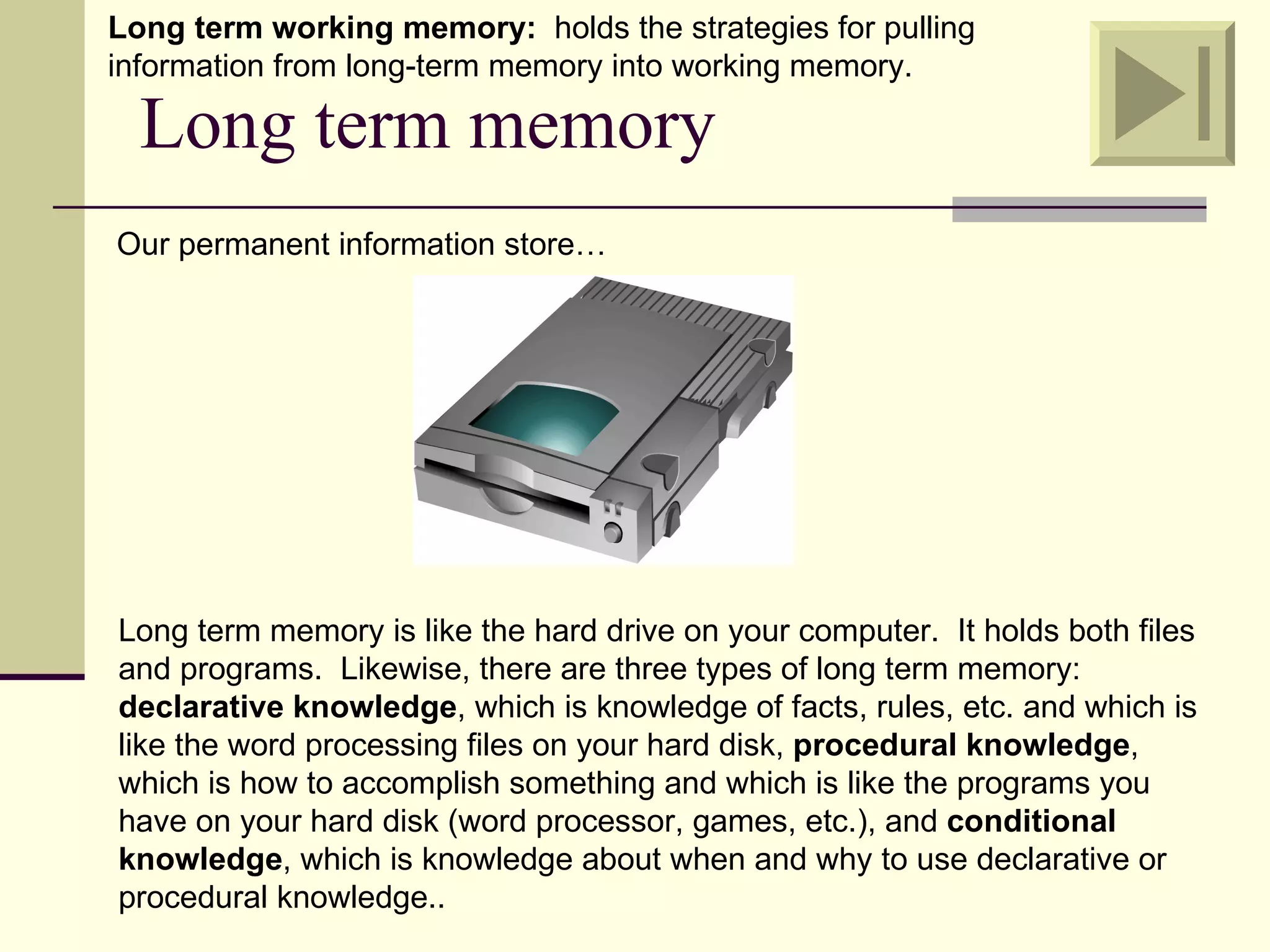 Long term working memory: holds the strategies for pulling
information from long-term memory into working memory.

  Long term memory
Our permanent information store…




Long term memory is like the hard drive on your computer. It holds both files
and programs. Likewise, there are three types of long term memory:
declarative knowledge, which is knowledge of facts, rules, etc. and which is
like the word processing files on your hard disk, procedural knowledge,
which is how to accomplish something and which is like the programs you
have on your hard disk (word processor, games, etc.), and conditional
knowledge, which is knowledge about when and why to use declarative or
procedural knowledge..
 