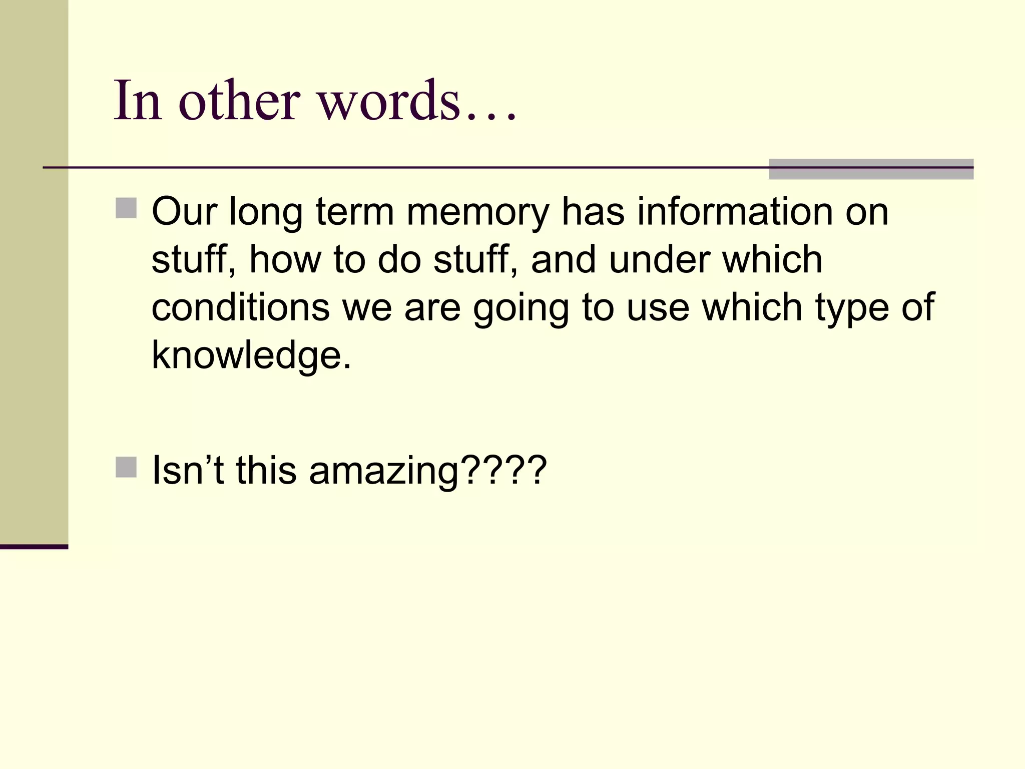 In other words…
 Our long term memory has information on
  stuff, how to do stuff, and under which
  conditions we are going to use which type of
  knowledge.

 Isn’t this amazing????
 