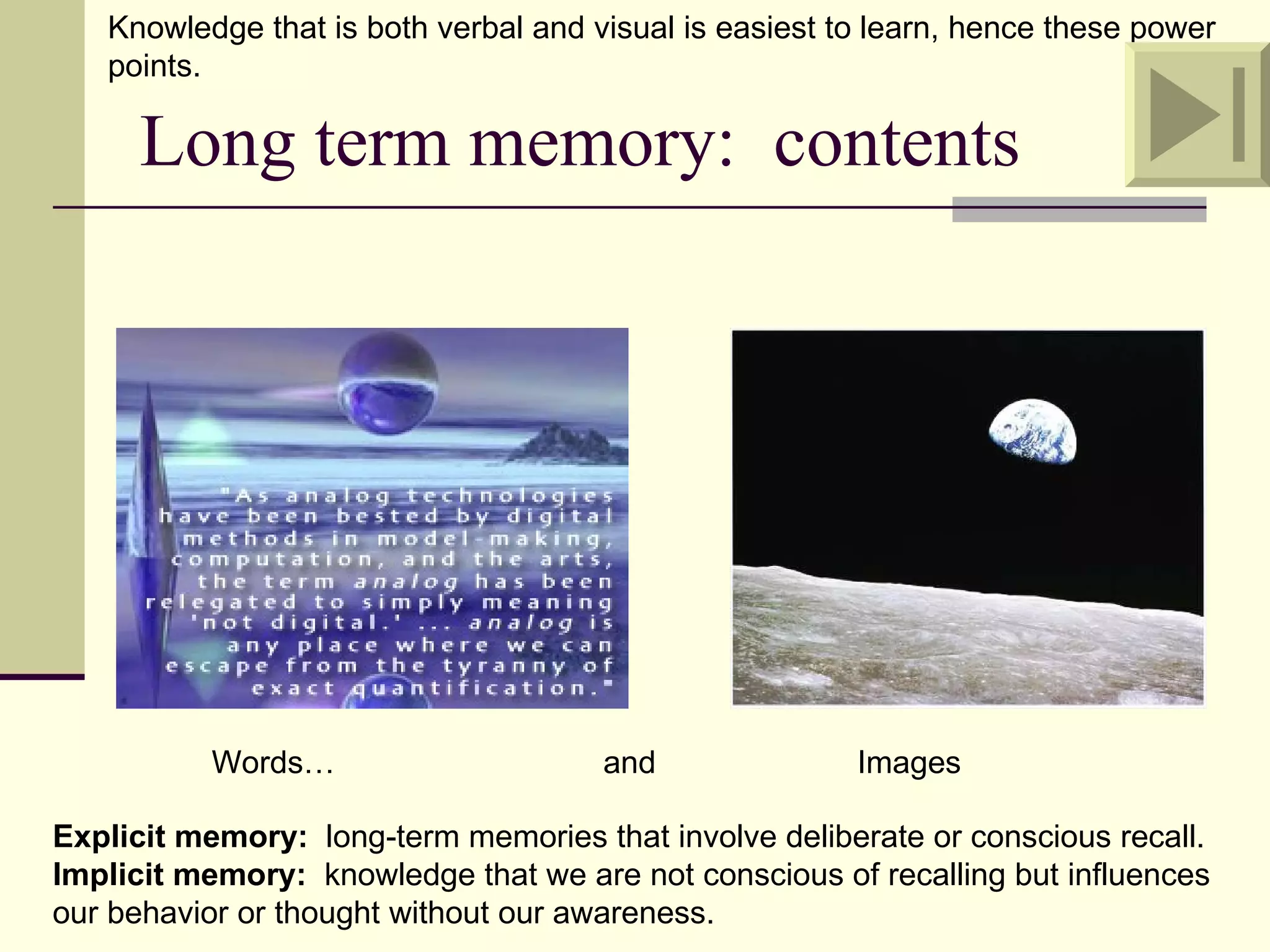 Knowledge that is both verbal and visual is easiest to learn, hence these power
   points.

      Long term memory: contents




          Words…                      and               Images

Explicit memory: long-term memories that involve deliberate or conscious recall.
Implicit memory: knowledge that we are not conscious of recalling but influences
our behavior or thought without our awareness.
 