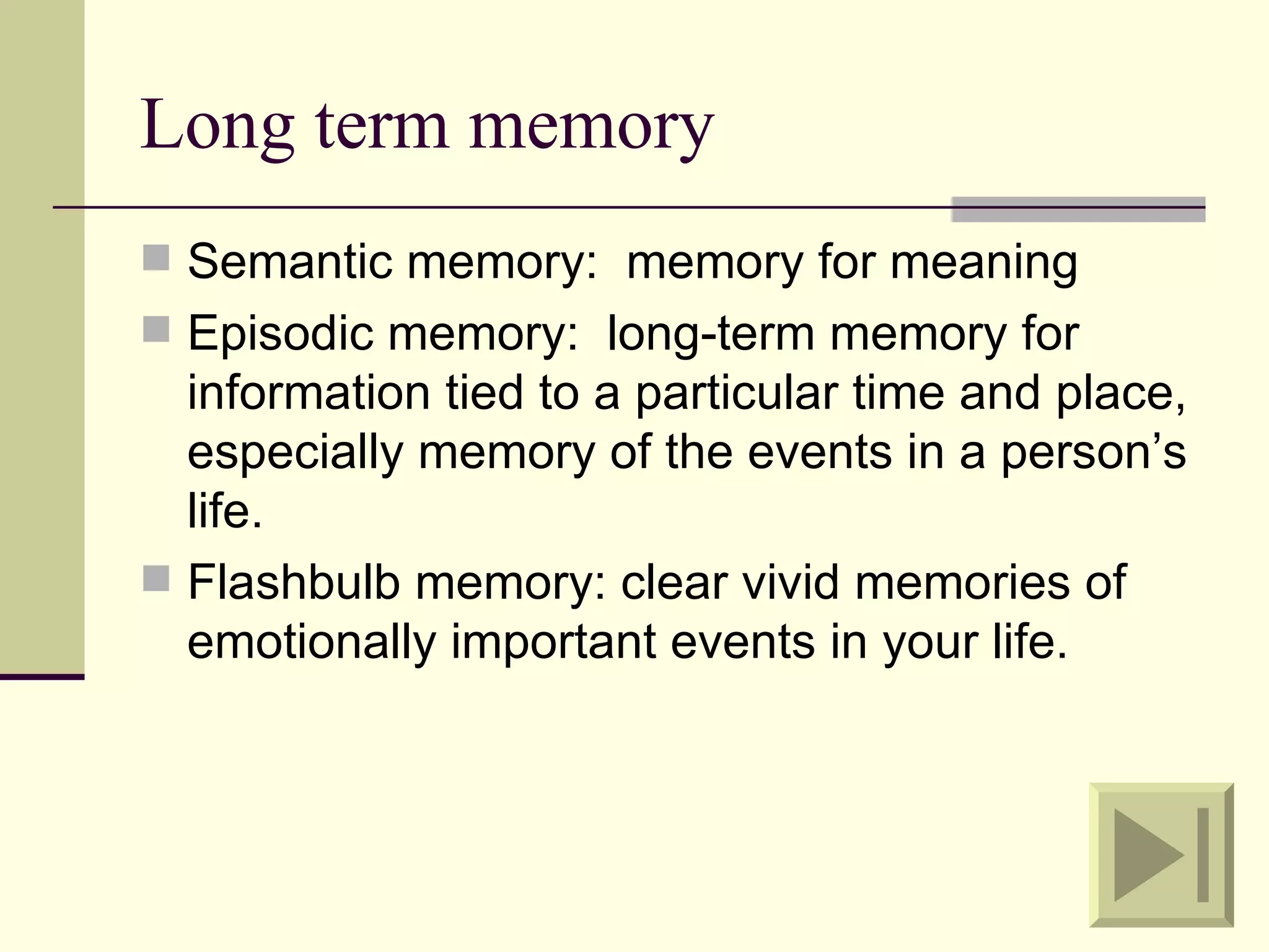 Long term memory
 Semantic memory: memory for meaning
 Episodic memory: long-term memory for
  information tied to a particular time and place,
  especially memory of the events in a person’s
  life.
 Flashbulb memory: clear vivid memories of
  emotionally important events in your life.
 