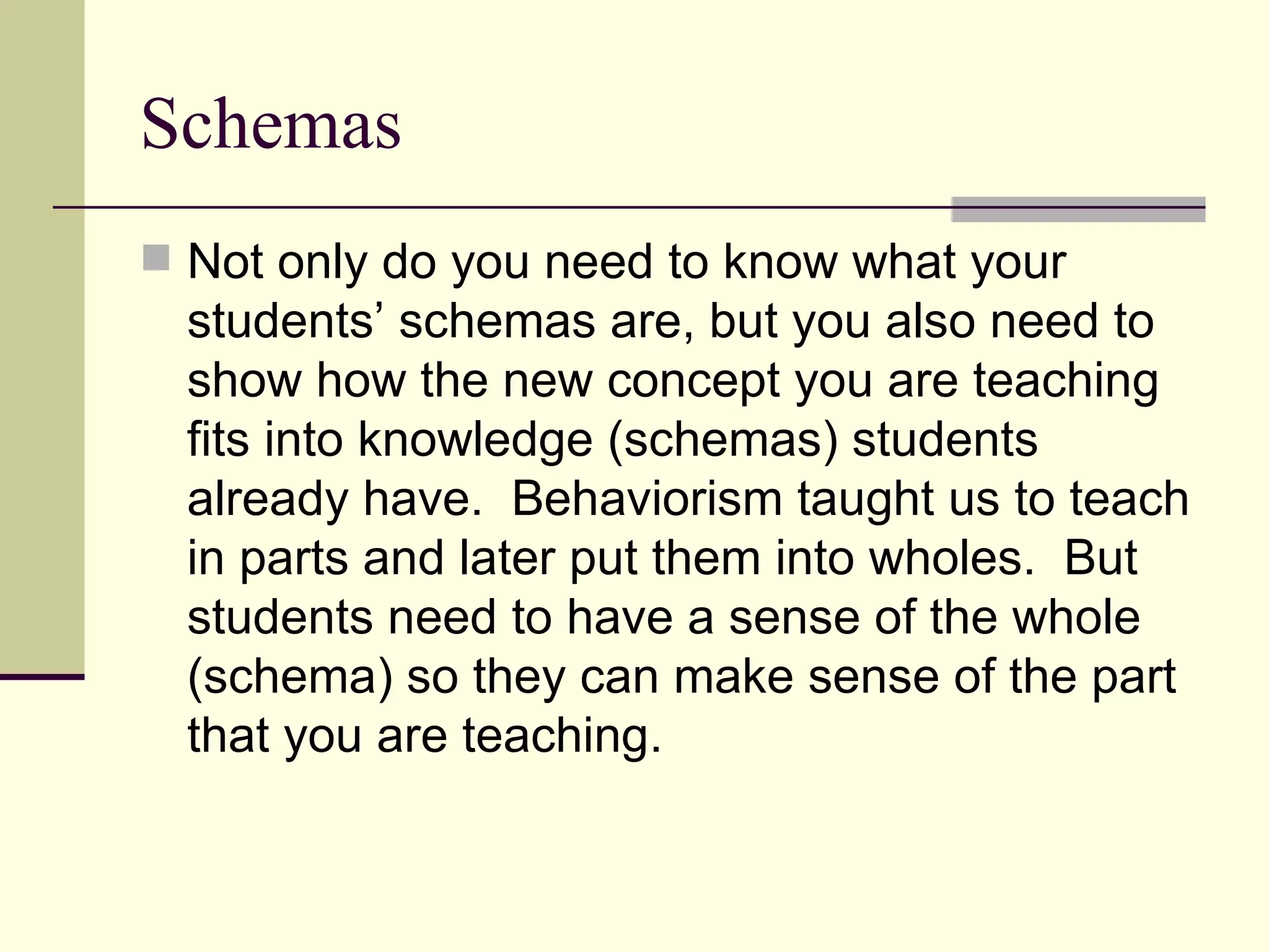Schemas
 Not only do you need to know what your
  students’ schemas are, but you also need to
  show how the new concept you are teaching
  fits into knowledge (schemas) students
  already have. Behaviorism taught us to teach
  in parts and later put them into wholes. But
  students need to have a sense of the whole
  (schema) so they can make sense of the part
  that you are teaching.
 