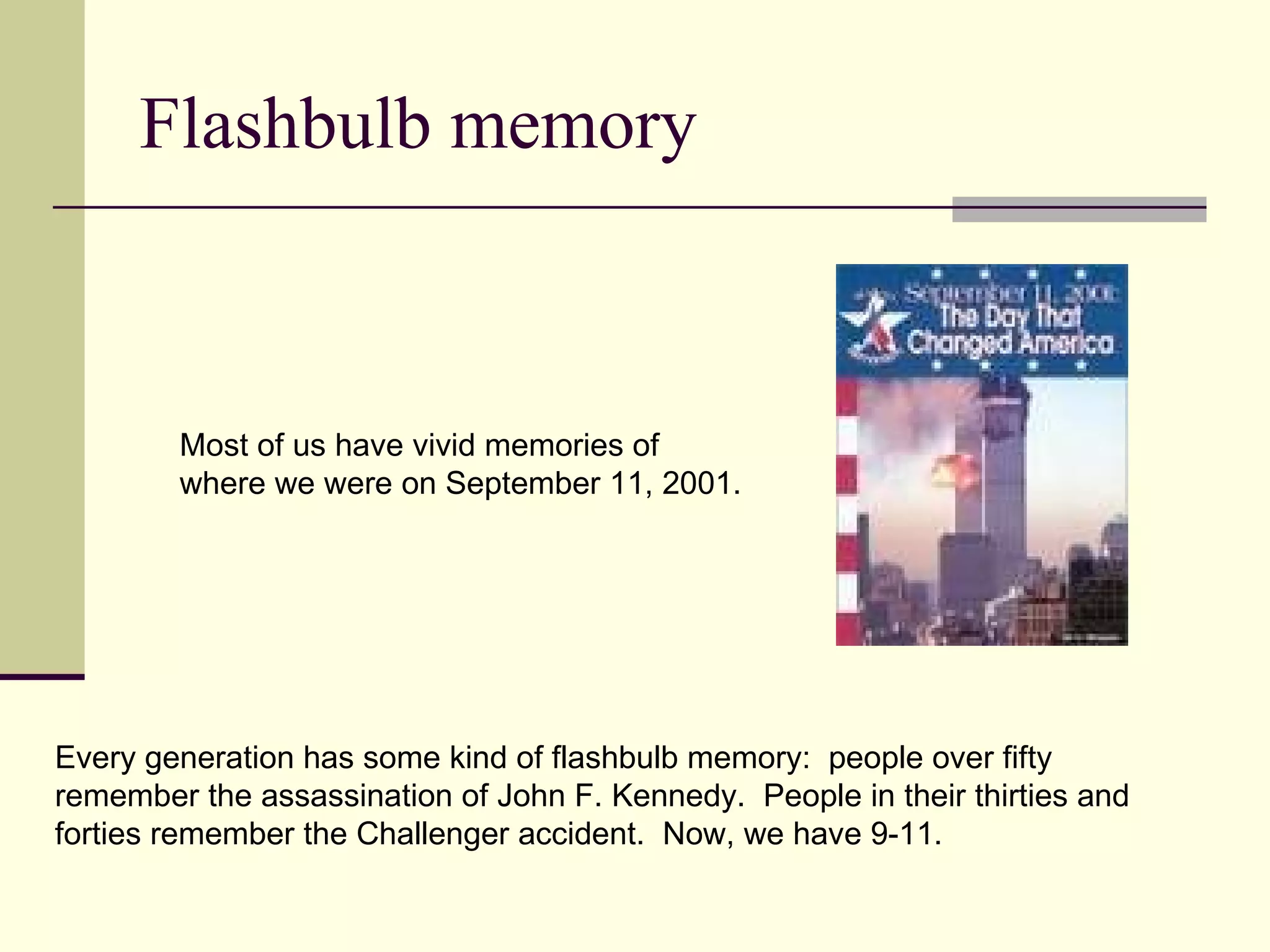 Flashbulb memory



        Most of us have vivid memories of
        where we were on September 11, 2001.




Every generation has some kind of flashbulb memory: people over fifty
remember the assassination of John F. Kennedy. People in their thirties and
forties remember the Challenger accident. Now, we have 9-11.
 