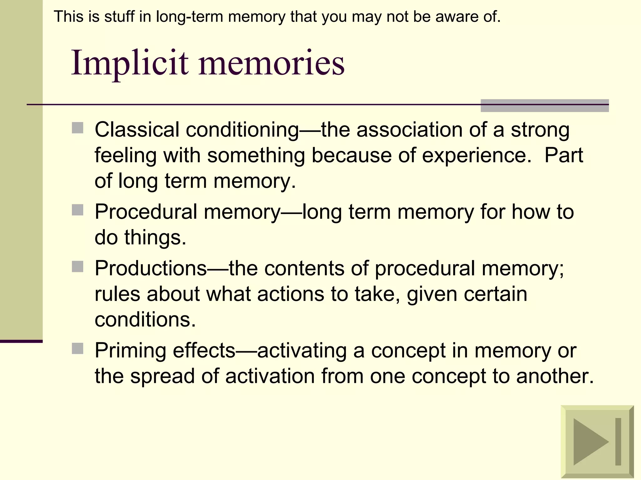 This is stuff in long-term memory that you may not be aware of.


  Implicit memories
   Classical conditioning—the association of a strong
    feeling with something because of experience. Part
    of long term memory.
   Procedural memory—long term memory for how to
    do things.
   Productions—the contents of procedural memory;
    rules about what actions to take, given certain
    conditions.
   Priming effects—activating a concept in memory or
    the spread of activation from one concept to another.
 