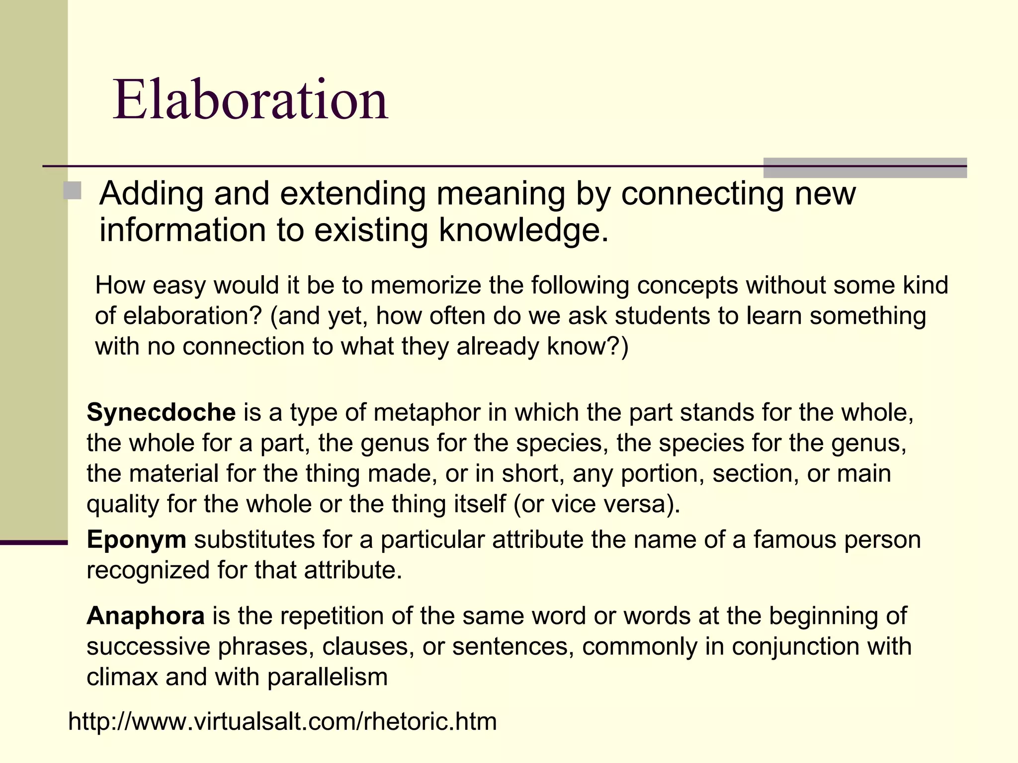 Elaboration
 Adding and extending meaning by connecting new
  information to existing knowledge.
  How easy would it be to memorize the following concepts without some kind
  of elaboration? (and yet, how often do we ask students to learn something
  with no connection to what they already know?)

 Synecdoche is a type of metaphor in which the part stands for the whole,
 the whole for a part, the genus for the species, the species for the genus,
 the material for the thing made, or in short, any portion, section, or main
 quality for the whole or the thing itself (or vice versa).
 Eponym substitutes for a particular attribute the name of a famous person
 recognized for that attribute.
 Anaphora is the repetition of the same word or words at the beginning of
 successive phrases, clauses, or sentences, commonly in conjunction with
 climax and with parallelism
http://www.virtualsalt.com/rhetoric.htm
 