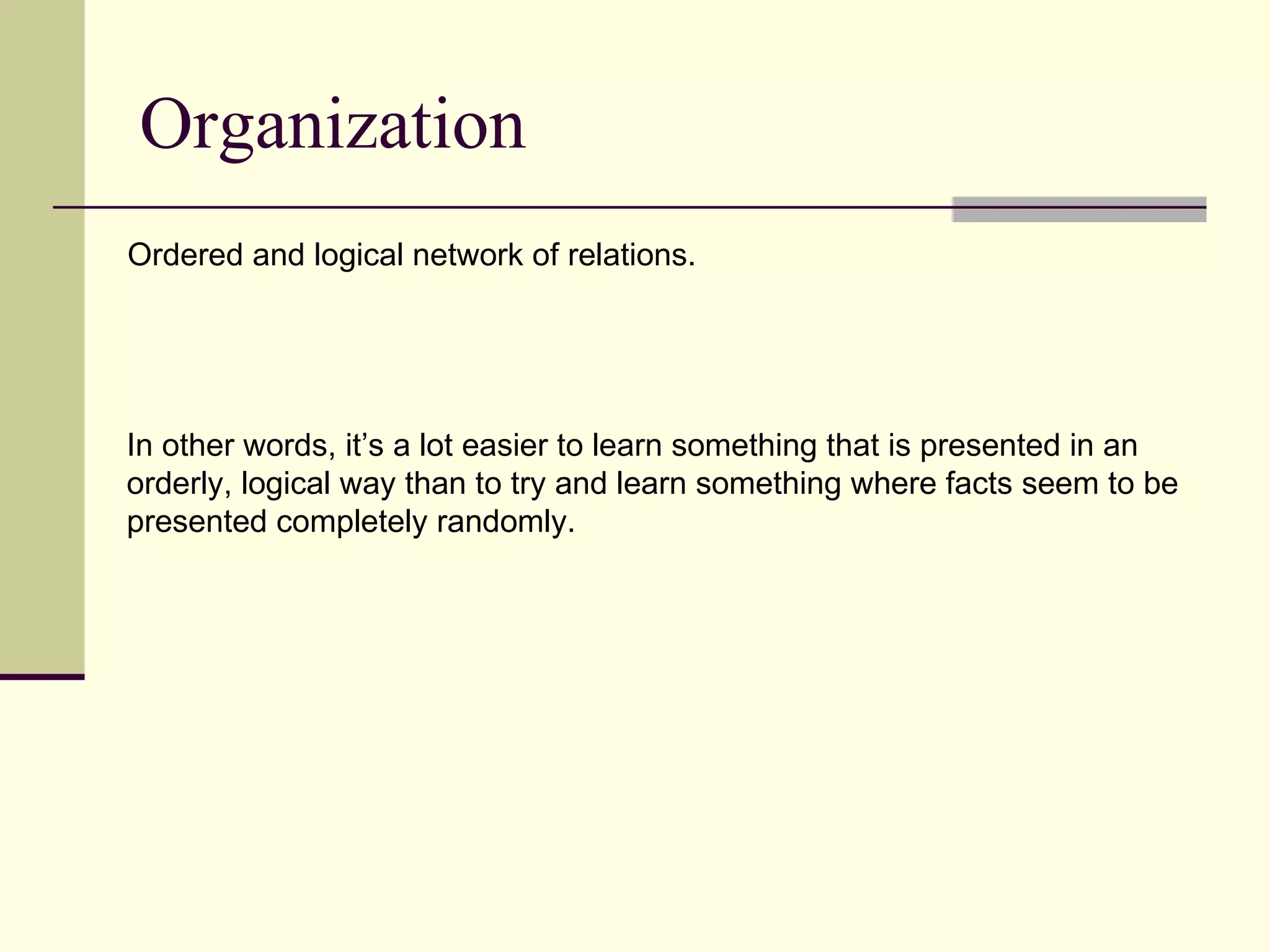 Organization
Ordered and logical network of relations.




In other words, it’s a lot easier to learn something that is presented in an
orderly, logical way than to try and learn something where facts seem to be
presented completely randomly.
 