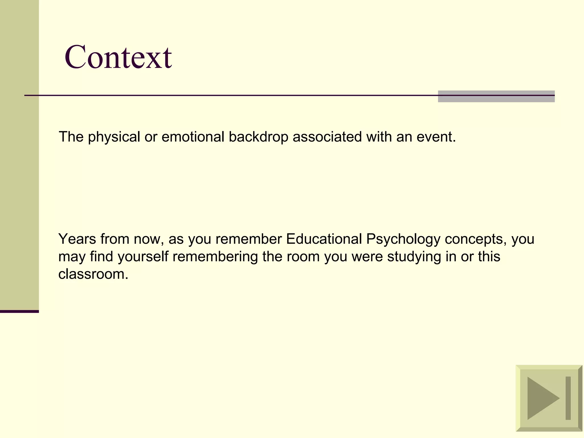 Context

The physical or emotional backdrop associated with an event.




Years from now, as you remember Educational Psychology concepts, you
may find yourself remembering the room you were studying in or this
classroom.
 