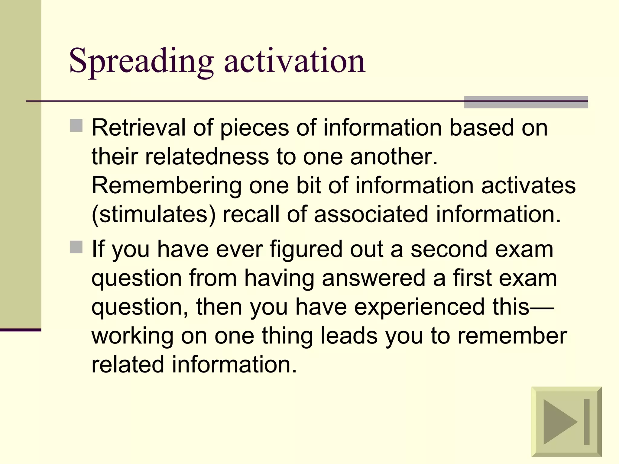 Spreading activation
 Retrieval of pieces of information based on
  their relatedness to one another.
  Remembering one bit of information activates
  (stimulates) recall of associated information.
 If you have ever figured out a second exam
  question from having answered a first exam
  question, then you have experienced this—
  working on one thing leads you to remember
  related information.
 
