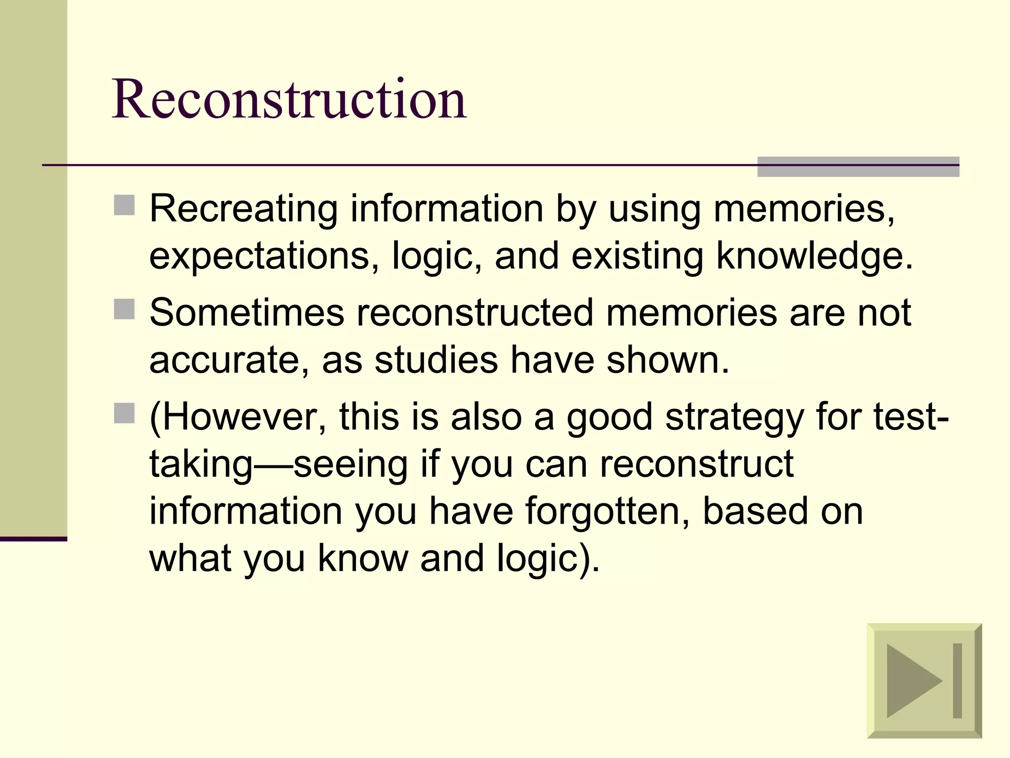 Reconstruction
 Recreating information by using memories,
  expectations, logic, and existing knowledge.
 Sometimes reconstructed memories are not
  accurate, as studies have shown.
 (However, this is also a good strategy for test-
  taking—seeing if you can reconstruct
  information you have forgotten, based on
  what you know and logic).
 