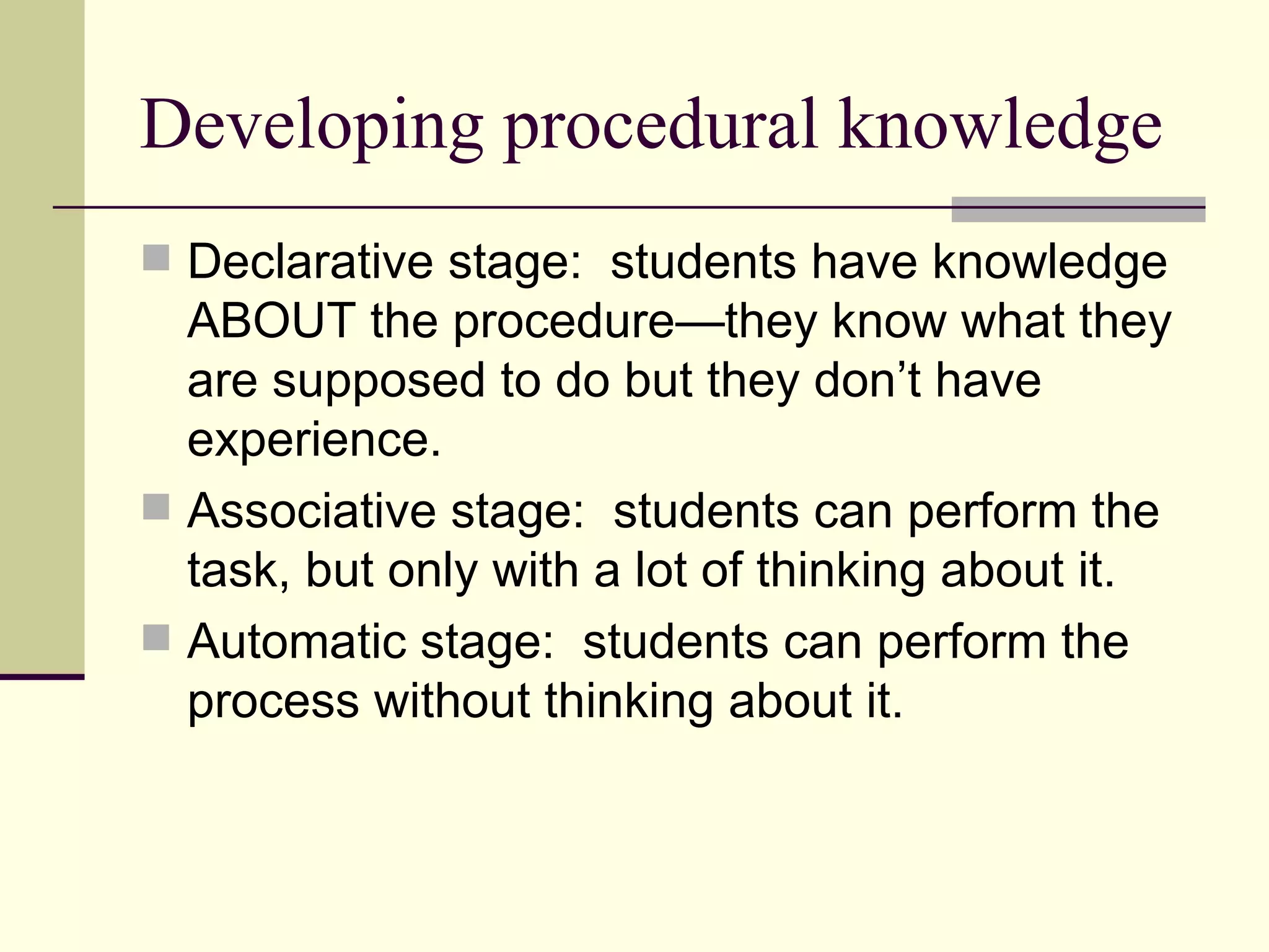 Developing procedural knowledge
 Declarative stage: students have knowledge
  ABOUT the procedure—they know what they
  are supposed to do but they don’t have
  experience.
 Associative stage: students can perform the
  task, but only with a lot of thinking about it.
 Automatic stage: students can perform the
  process without thinking about it.
 