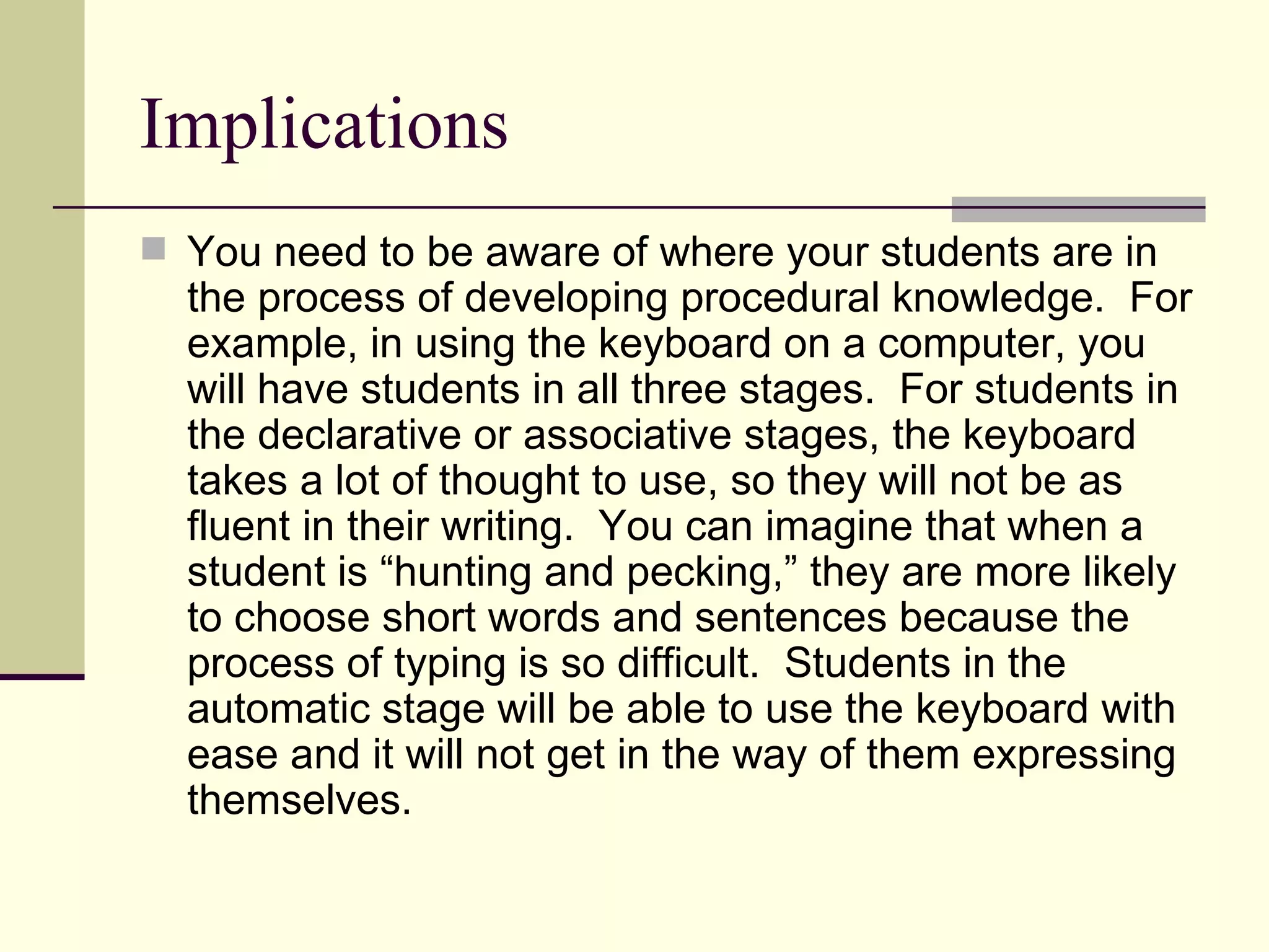 Implications
 You need to be aware of where your students are in
  the process of developing procedural knowledge. For
  example, in using the keyboard on a computer, you
  will have students in all three stages. For students in
  the declarative or associative stages, the keyboard
  takes a lot of thought to use, so they will not be as
  fluent in their writing. You can imagine that when a
  student is “hunting and pecking,” they are more likely
  to choose short words and sentences because the
  process of typing is so difficult. Students in the
  automatic stage will be able to use the keyboard with
  ease and it will not get in the way of them expressing
  themselves.
 