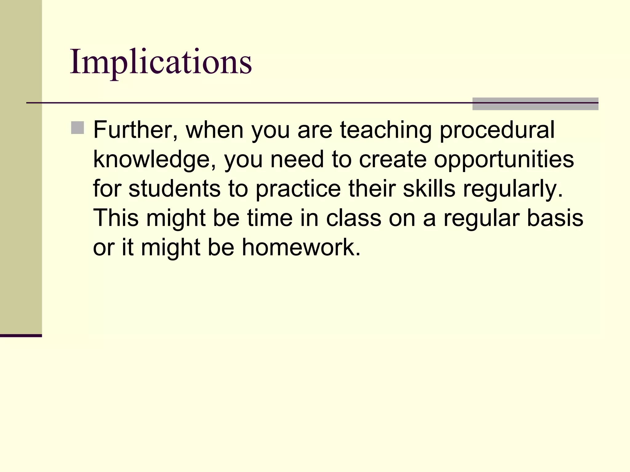 Implications
 Further, when you are teaching procedural
  knowledge, you need to create opportunities
  for students to practice their skills regularly.
  This might be time in class on a regular basis
  or it might be homework.
 