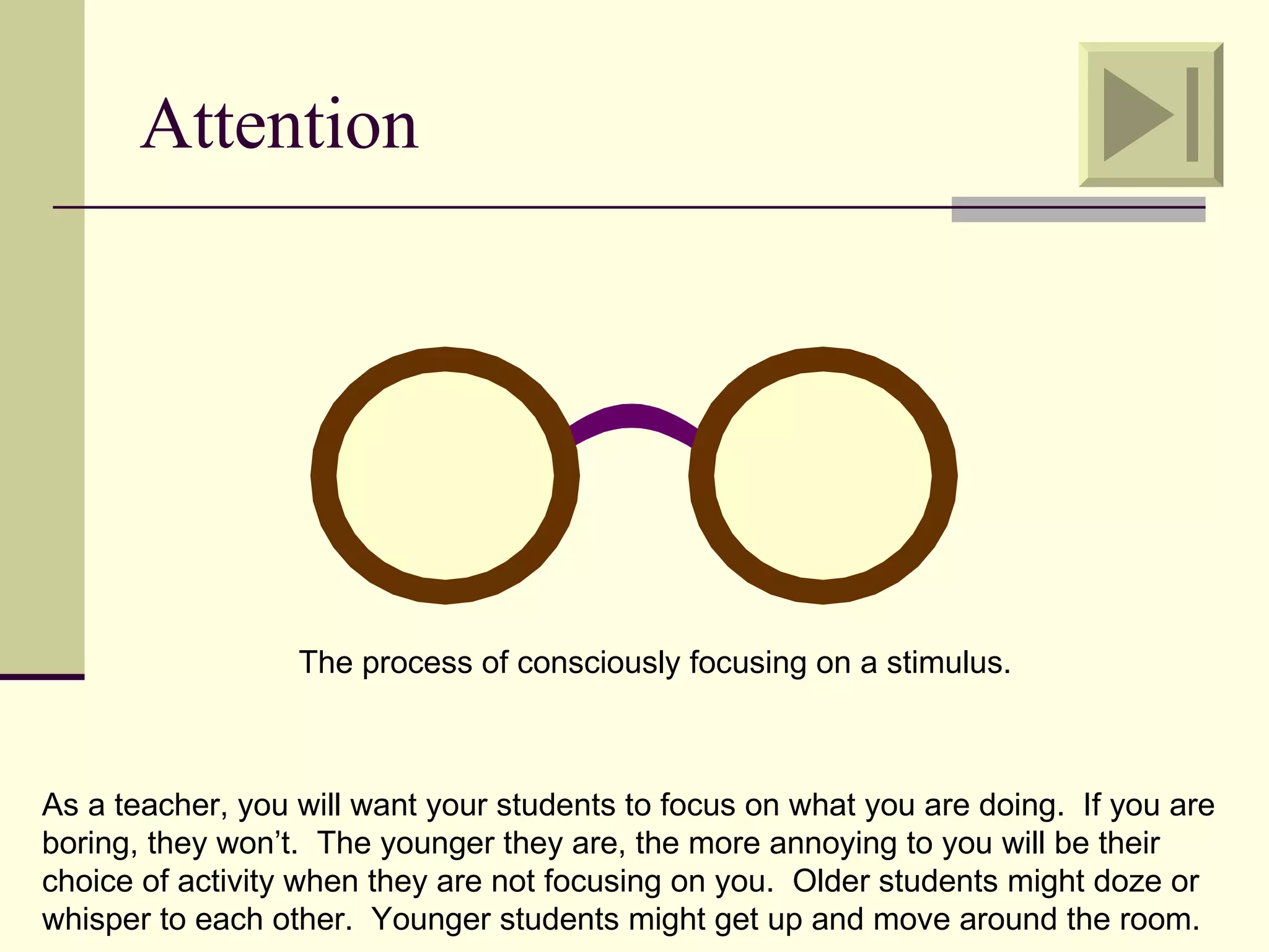Attention




                  The process of consciously focusing on a stimulus.



As a teacher, you will want your students to focus on what you are doing. If you are
boring, they won’t. The younger they are, the more annoying to you will be their
choice of activity when they are not focusing on you. Older students might doze or
whisper to each other. Younger students might get up and move around the room.
 