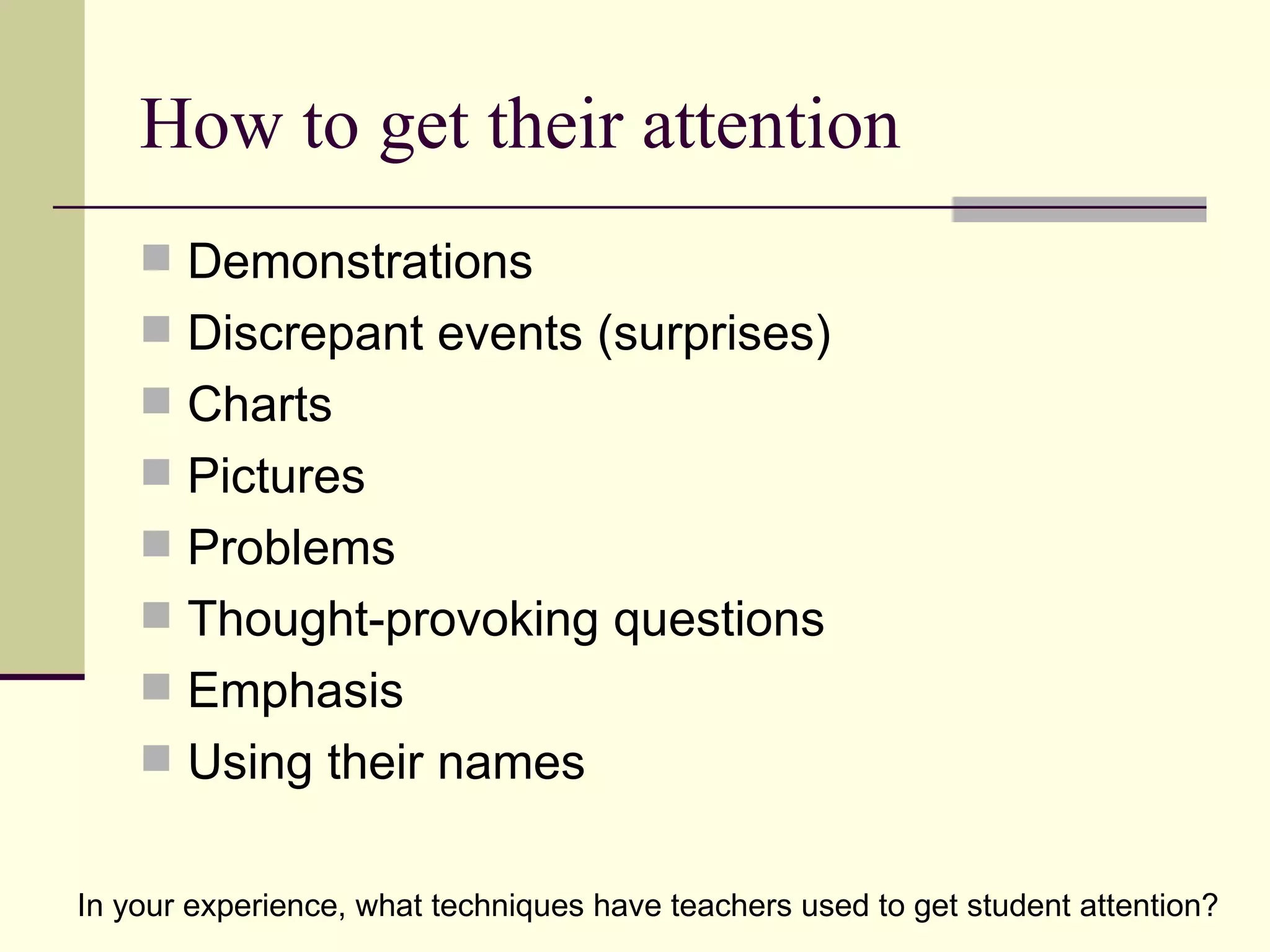 How to get their attention
     Demonstrations
     Discrepant events (surprises)
     Charts
     Pictures
     Problems
     Thought-provoking questions
     Emphasis
     Using their names


In your experience, what techniques have teachers used to get student attention?
 