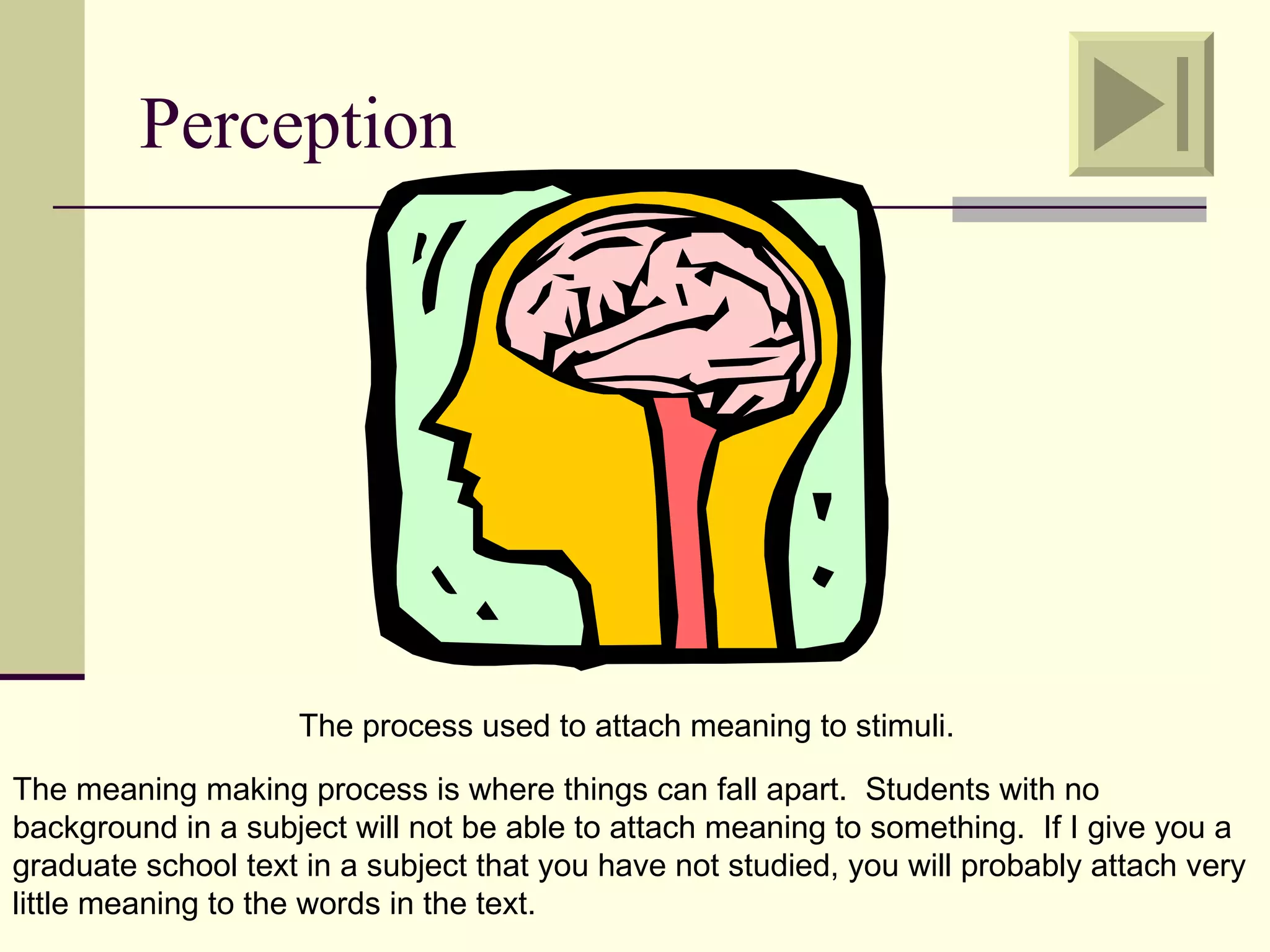 Perception




                    The process used to attach meaning to stimuli.

The meaning making process is where things can fall apart. Students with no
background in a subject will not be able to attach meaning to something. If I give you a
graduate school text in a subject that you have not studied, you will probably attach very
little meaning to the words in the text.
 
