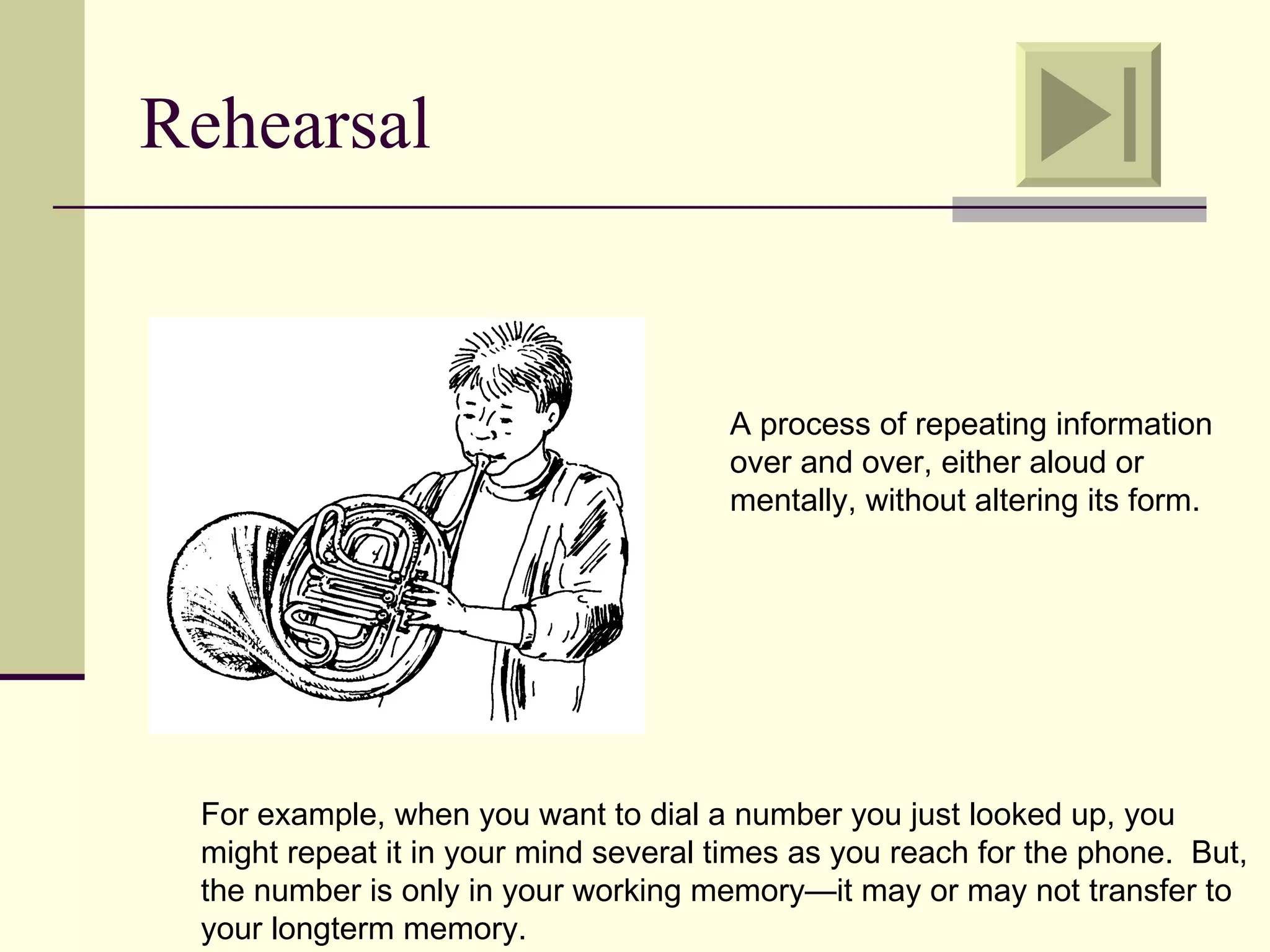 Rehearsal


                                      A process of repeating information
                                      over and over, either aloud or
                                      mentally, without altering its form.




 For example, when you want to dial a number you just looked up, you
 might repeat it in your mind several times as you reach for the phone. But,
 the number is only in your working memory—it may or may not transfer to
 your longterm memory.
 