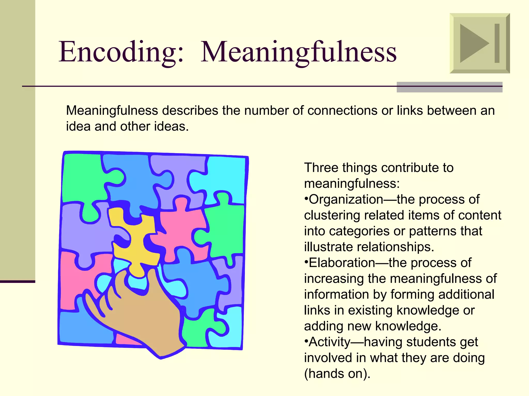 Encoding: Meaningfulness
Meaningfulness describes the number of connections or links between an
idea and other ideas.


                                      Three things contribute to
                                      meaningfulness:
                                      •Organization—the process of
                                      clustering related items of content
                                      into categories or patterns that
                                      illustrate relationships.
                                      •Elaboration—the process of
                                      increasing the meaningfulness of
                                      information by forming additional
                                      links in existing knowledge or
                                      adding new knowledge.
                                      •Activity—having students get
                                      involved in what they are doing
                                      (hands on).
 