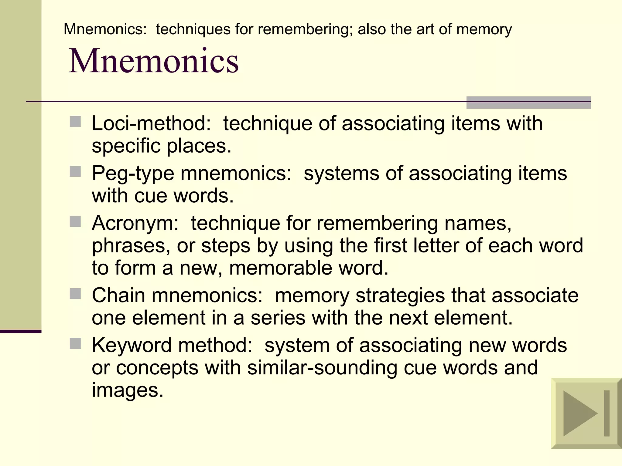 Mnemonics: techniques for remembering; also the art of memory

Mnemonics
 Loci-method: technique of associating items with
    specific places.
   Peg-type mnemonics: systems of associating items
    with cue words.
   Acronym: technique for remembering names,
    phrases, or steps by using the first letter of each word
    to form a new, memorable word.
   Chain mnemonics: memory strategies that associate
    one element in a series with the next element.
   Keyword method: system of associating new words
    or concepts with similar-sounding cue words and
    images.
 