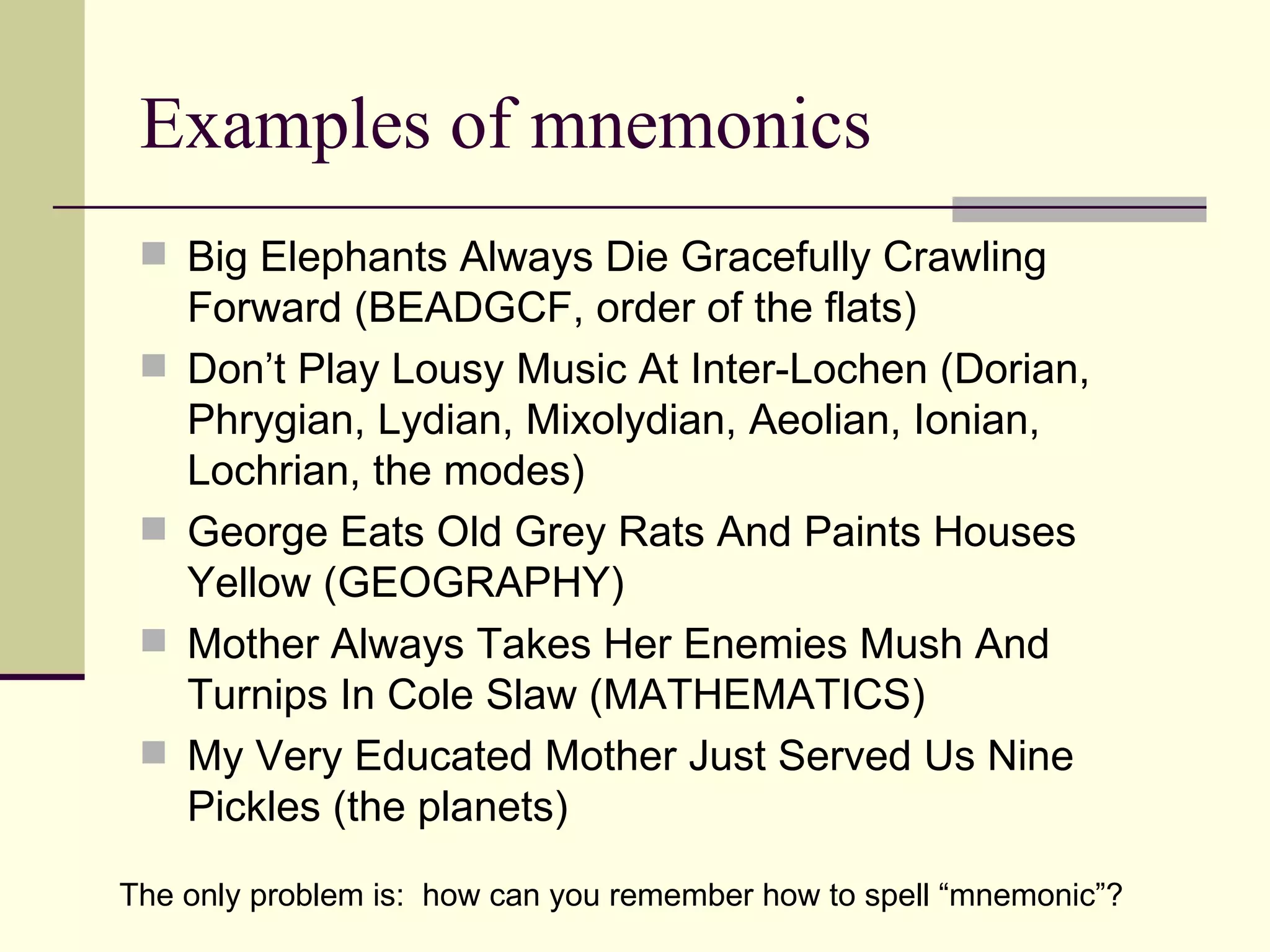 Examples of mnemonics
  Big Elephants Always Die Gracefully Crawling
     Forward (BEADGCF, order of the flats)
    Don’t Play Lousy Music At Inter-Lochen (Dorian,
     Phrygian, Lydian, Mixolydian, Aeolian, Ionian,
     Lochrian, the modes)
    George Eats Old Grey Rats And Paints Houses
     Yellow (GEOGRAPHY)
    Mother Always Takes Her Enemies Mush And
     Turnips In Cole Slaw (MATHEMATICS)
    My Very Educated Mother Just Served Us Nine
     Pickles (the planets)

The only problem is: how can you remember how to spell “mnemonic”?
 