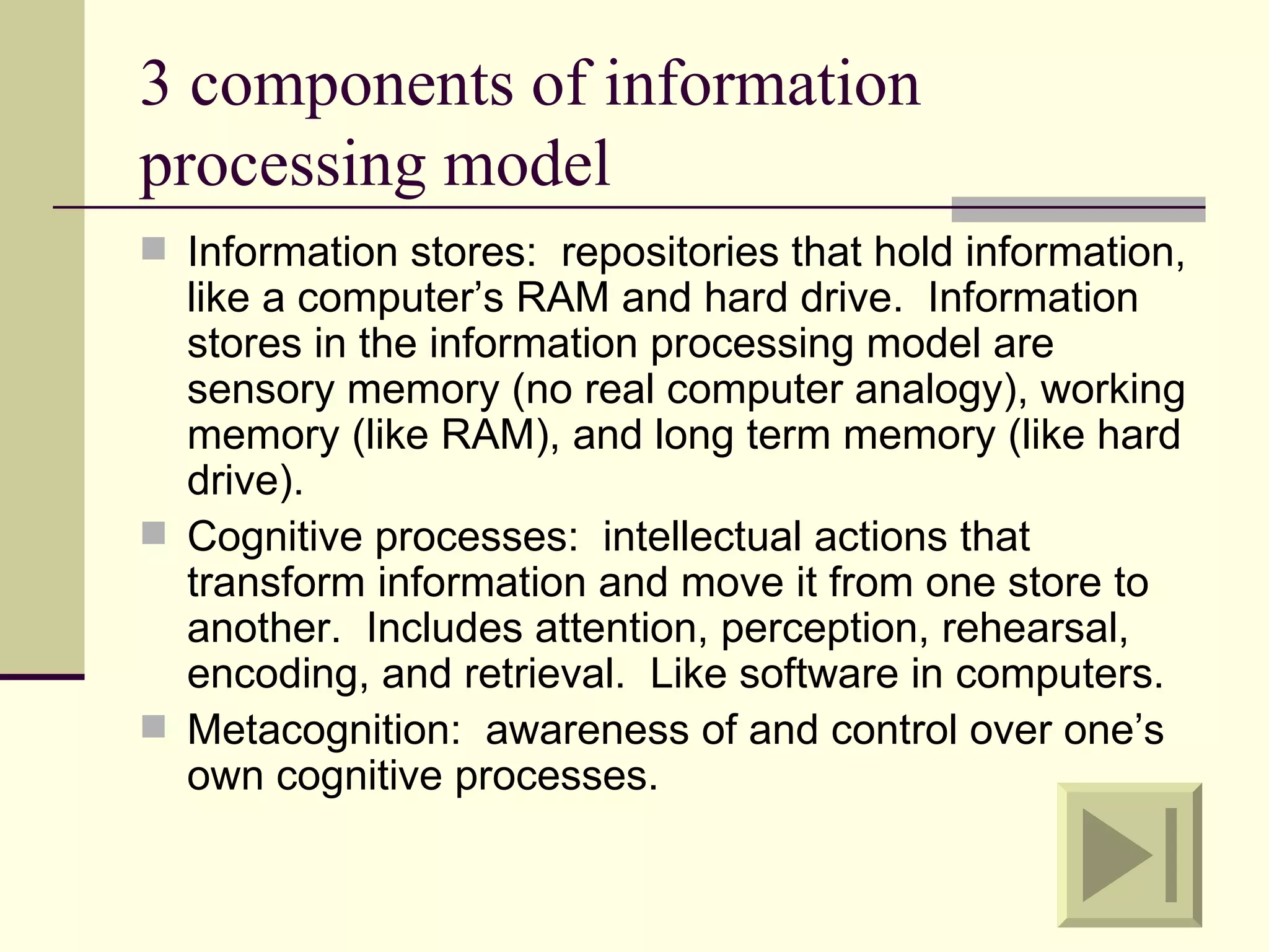 3 components of information
processing model
 Information stores: repositories that hold information,
  like a computer’s RAM and hard drive. Information
  stores in the information processing model are
  sensory memory (no real computer analogy), working
  memory (like RAM), and long term memory (like hard
  drive).
 Cognitive processes: intellectual actions that
  transform information and move it from one store to
  another. Includes attention, perception, rehearsal,
  encoding, and retrieval. Like software in computers.
 Metacognition: awareness of and control over one’s
  own cognitive processes.
 