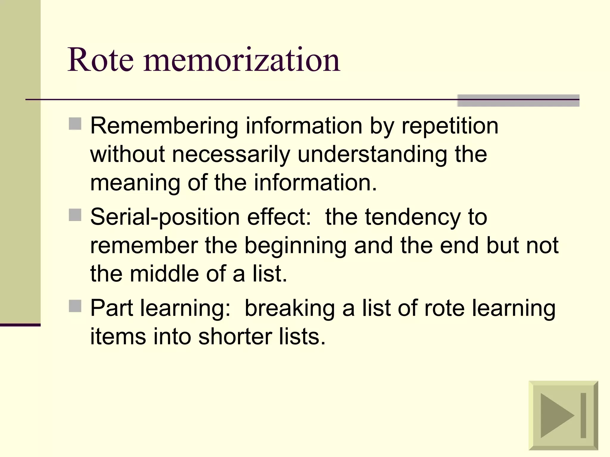 Rote memorization
 Remembering information by repetition
  without necessarily understanding the
  meaning of the information.
 Serial-position effect: the tendency to
  remember the beginning and the end but not
  the middle of a list.
 Part learning: breaking a list of rote learning
  items into shorter lists.
 